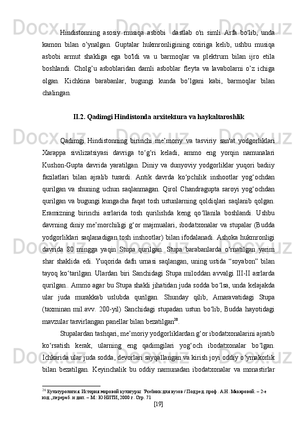 Hindistonning   asosiy   musiqa   asbobi     dastlab   o'n   simli   Arfa   bo'lib,   unda
kamon   bilan   o’ynalgan.   Guptalar   hukmronligining   oxiriga   kelib,   ushbu   musiqa
asbobi   armut   shakliga   ega   bo'ldi   va   u   barmoqlar   va   plektrum   bilan   ijro   etila
boshlandi.   Cholg’u   asboblaridan   damli   asboblar   fleyta   va   lavabolarni   o’z   ichiga
olgan.   Kichkina   barabanlar,   bugungi   kunda   bo’lgani   kabi,   barmoqlar   bilan
chalingan.
II.2. Qadimgi Hindistonda arxitektura va haykaltaroshlik
Qadimgi   Hindistonning   birinchi   me’moriy   va   tasviriy   san'at   yodgorliklari
Xarappa   sivilizatsiyasi   davriga   to g‘ri   keladi,   ammo   eng   yorqin   namunalariʻ
Kushon-Gupta   davrida   yaratilgan.   Diniy   va   dunyoviy   yodgorliklar   yuqori   badiiy
fazilatlari   bilan   ajralib   turardi.   Antik   davrda   ko pchilik   inshootlar   yog‘ochdan	
ʻ
qurilgan   va   shuning   uchun   saqlanmagan.   Qirol   Chandragupta   saroyi   yog‘ochdan
qurilgan va  bugungi  kungacha  faqat  tosh ustunlarning qoldiqlari  saqlanib qolgan.
Eramizning   birinchi   asrlarida   tosh   qurilishda   keng   qo llanila   boshlandi.   Ushbu	
ʻ
davrning   diniy   me’morchiligi   g‘or   majmualari,   ibodatxonalar   va   stupalar   (Budda
yodgorliklari saqlanadigan tosh inshootlar) bilan ifodalanadi. Ashoka hukmronligi
davrida   80   mingga   yaqin   Stupa   qurilgan.   Stupa   barabanlarda   o rnatilgan   yarim	
ʻ
shar   shaklida   edi.   Yuqorida   dafn   urnasi   saqlangan,   uning   ustida   “soyabon”   bilan
tayoq   ko tarilgan.   Ulardan   biri   Sanchidagi   Stupa   miloddan   avvalgi   III-II   asrlarda	
ʻ
qurilgan.. Ammo agar bu Stupa shakli jihatidan juda sodda bo lsa, unda kelajakda	
ʻ
ular   juda   murakkab   uslubda   qurilgan.   Shunday   qilib,   Amaravatidagi   Stupa
(taxminan   mil.avv.   200-yil)   Sanchidagi   stupadan   ustun   bo lib,   Budda   hayotidagi	
ʻ
mavzular tasvirlangan panellar bilan bezatilgan 20
.
Stupalardan tashqari, me’moriy yodgorliklardan g‘or ibodatxonalarini ajratib
ko rsatish   kerak,   ularning   eng   qadimgilari   yog‘och   ibodatxonalar   bo lgan.	
ʻ ʻ
Ichkarida ular juda sodda, devorlari sayqallangan va kirish joyi oddiy o ymakorlik	
ʻ
bilan   bezatilgan.   Keyinchalik   bu   oddiy   namunadan   ibodatxonalar   va   monastirlar
20
  Культурология. История мировой культуры: Учебник для вузов / Под ред. проф. А.Н. Макаровой. – 2-е 
изд.,   перераб. и доп. – М.: ЮНИТИ, 2000 г. Стр. 71
[ 19 ] 