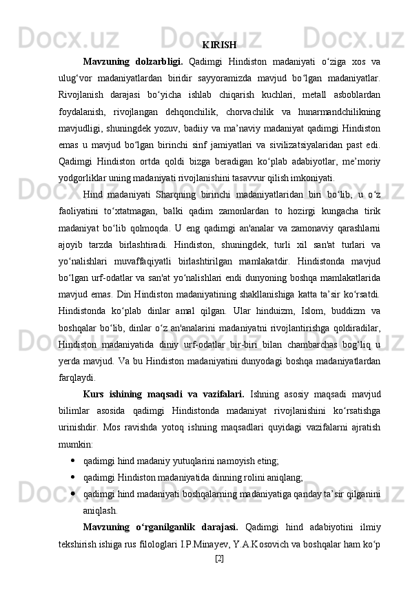 KIRISH
Mavzuning   dolzarbligi.   Qadimgi   Hindiston   madaniyati   o ziga   xos   vaʻ
ulug‘vor   madaniyatlardan   biridir   sayyoramizda   mavjud   bo lgan   madaniyatlar.	
ʻ
Rivojlanish   darajasi   bo yicha   ishlab   chiqarish   kuchlari,   metall   asboblardan	
ʻ
foydalanish,   rivojlangan   dehqonchilik,   chorvachilik   va   hunarmandchilikning
mavjudligi,  shuningdek   yozuv,   badiiy  va   ma’naviy  madaniyat   qadimgi   Hindiston
emas   u   mavjud   bo lgan   birinchi   sinf   jamiyatlari   va   sivilizatsiyalaridan   past   edi.	
ʻ
Qadimgi   Hindiston   ortda   qoldi   bizga   beradigan   ko plab   adabiyotlar,   me’moriy	
ʻ
yodgorliklar uning madaniyati rivojlanishini tasavvur qilish imkoniyati.
Hind   madaniyati   Sharqning   birinchi   madaniyatlaridan   biri   bo lib,   u   o z	
ʻ ʻ
faoliyatini   to xtatmagan,   balki   qadim   zamonlardan   to   hozirgi   kungacha   tirik	
ʻ
madaniyat   bo lib   qolmoqda.   U   eng   qadimgi   an'analar   va   zamonaviy   qarashlarni
ʻ
ajoyib   tarzda   birlashtiradi.   Hindiston,   shuningdek,   turli   xil   san'at   turlari   va
yo nalishlari   muvaffaqiyatli   birlashtirilgan   mamlakatdir.   Hindistonda   mavjud	
ʻ
bo lgan urf-odatlar  va san'at  yo nalishlari endi  dunyoning boshqa mamlakatlarida
ʻ ʻ
mavjud  emas.   Din  Hindiston   madaniyatining  shakllanishiga   katta   ta’sir   ko rsatdi.	
ʻ
Hindistonda   ko plab   dinlar   amal   qilgan.   Ular   hinduizm,   Islom,   buddizm   va	
ʻ
boshqalar   bo lib,   dinlar   o z   an'analarini   madaniyatni   rivojlantirishga   qoldiradilar,	
ʻ ʻ
Hindiston   madaniyatida   diniy   urf-odatlar   bir-biri   bilan   chambarchas   bog‘liq   u
yerda  mavjud.   Va  bu   Hindiston   madaniyatini   dunyodagi   boshqa   madaniyatlardan
farqlaydi.
Kurs   ishining   maqsadi   va   vazifalari.   Ishning   asosiy   maqsadi   mavjud
bilimlar   asosida   qadimgi   Hindistonda   madaniyat   rivojlanishini   ko rsatishga	
ʻ
urinishdir.   Mos   ravishda   yotoq   ishning   maqsadlari   quyidagi   vazifalarni   ajratish
mumkin:
 qadimgi hind madaniy yutuqlarini namoyish eting;
 qadimgi Hindiston madaniyatida dinning rolini aniqlang;
 qadimgi hind madaniyati boshqalarning madaniyatiga qanday ta’sir qilganini
aniqlash. 
Mavzuning   o rganilganlik   darajasi.  	
ʻ Qadimgi   hind   adabiyotini   ilmiy
tekshirish ishiga rus filologlari I.P.Minayev, Y.A.Kosovich va boshqalar ham ko p	
ʻ
[ 2 ] 