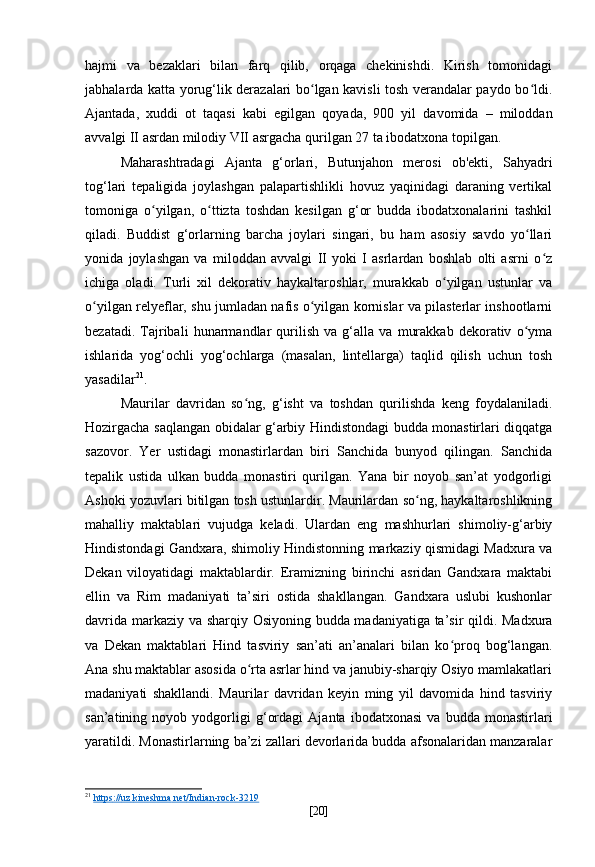 hajmi   va   bezaklari   bilan   farq   qilib,   orqaga   chekinishdi.   Kirish   tomonidagi
jabhalarda katta yorug‘lik derazalari bo lgan kavisli tosh verandalar paydo bo ldi.ʻ ʻ
Ajantada,   xuddi   ot   taqasi   kabi   egilgan   qoyada,   900   yil   davomida   –   miloddan
avvalgi II asrdan milodiy VII asrgacha qurilgan 27 ta ibodatxona topilgan.
Maharashtradagi   Ajanta   g‘orlari,   Butunjahon   merosi   ob'ekti,   Sahyadri
tog‘lari   tepaligida   joylashgan   palapartishlikli   hovuz   yaqinidagi   daraning   vertikal
tomoniga   o yilgan,   o ttizta   toshdan   kesilgan   g‘or   budda   ibodatxonalarini   tashkil	
ʻ ʻ
qiladi.   Buddist   g‘orlarning   barcha   joylari   singari,   bu   ham   asosiy   savdo   yo llari	
ʻ
yonida   joylashgan   va   miloddan   avvalgi   II   yoki   I   asrlardan   boshlab   olti   asrni   o z	
ʻ
ichiga   oladi.   Turli   xil   dekorativ   haykaltaroshlar,   murakkab   o yilgan   ustunlar   va	
ʻ
o yilgan relyeflar, shu jumladan nafis o yilgan kornislar va pilasterlar inshootlarni	
ʻ ʻ
bezatadi.   Tajribali   hunarmandlar   qurilish   va   g‘alla   va   murakkab   dekorativ   o yma	
ʻ
ishlarida   yog‘ochli   yog‘ochlarga   (masalan,   lintellarga)   taqlid   qilish   uchun   tosh
yasadilar 21
.
Maurilar   davridan   so ng,   g‘isht   va   toshdan   qurilishda   keng   foydalaniladi.	
ʻ
Hozirgacha saqlangan obidalar g‘arbiy Hindistondagi budda monastirlari diqqatga
sazovor.   Yer   ustidagi   monastirlardan   biri   Sanchida   bunyod   qilingan.   Sanchida
tepalik   ustida   ulkan   budda   monastiri   qurilgan.   Yana   bir   noyob   san’at   yodgorligi
Ashoki yozuvlari bitilgan tosh ustunlardir. Maurilardan so ng, haykaltaroshlikning	
ʻ
mahalliy   maktablari   vujudga   keladi.   Ulardan   eng   mashhurlari   shimoliy-g‘arbiy
Hindistondagi Gandxara, shimoliy Hindistonning markaziy qismidagi Madxura va
Dekan   viloyatidagi   maktablardir.   Eramizning   birinchi   asridan   Gandxara   maktabi
ellin   va   Rim   madaniyati   ta’siri   ostida   shakllangan.   Gandxara   uslubi   kushonlar
davrida markaziy va sharqiy Osiyoning budda madaniyatiga ta’sir qildi. Madxura
va   Dekan   maktablari   Hind   tasviriy   san’ati   an’analari   bilan   ko proq   bog‘langan.	
ʻ
Ana shu maktablar asosida o rta asrlar hind va janubiy-sharqiy Osiyo mamlakatlari	
ʻ
madaniyati   shakllandi.   Maurilar   davridan   keyin   ming   yil   davomida   hind   tasviriy
san’atining   noyob   yodgorligi   g‘ordagi   Ajanta   ibodatxonasi   va   budda   monastirlari
yaratildi. Monastirlarning ba’zi zallari devorlarida budda afsonalaridan manzaralar
21
  https    ://    uz    .   kineshma    .   net    /   Indian    -   rock    -3219     
[ 20 ] 