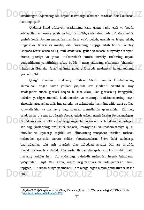 tasvirlangan.   Ajantadagidek   noyob   tasvirlarga   o xshash   tasvirlar   Shri-Lankadanʻ
ham topilgan 22
.
Qadimgi   Hind   adabiyoti   asarlarining   katta   qismi   veda,   epik   va   budda
adabiyotlari   an’anaviy   janrlarga   tegishli   bo lib,   asrlar   davomida   og‘zaki   shaklda	
ʻ
yashab   keldi.   Aynan   muqaddas   matnlarni   eslab   qolish,   uzatish   va   talqin   qilish,
lingvistika.   falsafa   va   mantiq   kabi   fanlarning   rivojiga   sabab   bo ldi.   Janubiy	
ʻ
Osiyoda Maurilardan so ng, turli davlatlarni gullab-yashnashi  dunyoviy adabiyot-	
ʻ
drama,   poeziya   va   proza,   me’morchilik   hamda   tasviriy   san’atning   noyob
yodgorliklarni   yaratilishiga   sabab   bo ldi.   I   ming   yillikning   o rtalarida   (shimoliy	
ʻ ʻ
Hindiston   Guptalar   davri)   qadimgi   janubiy   Osiyoda   madaniyat   taraqqiyotining
yakuni bo ldi.	
ʻ
Qizig‘i   shundaki,   buddaviy   rohiblar   Masih   davrida   Hindistonning
shimolidan   o tgan   savdo   yo llari   yaqinida   o z   g‘orlarini   yaratdilar.   Boy	
ʻ ʻ ʻ
savdogarlar   budda   g‘orlari   haqida   bilishar   ekan,   ular   g‘orlarning   kengayishi,
toshdan   yasalgan   monolit   ibodatxonalar   va   mustaqil   ibodatxonalarning   xayr-
ehsonchilariga aylanishdi. Imperatorlar va hukmdorlar ham dindorlik ishini qo llab	
ʻ
-quvvatladilar   va   ma’naviy   bag‘ishlanish   xizmatlarida   qatnashdilar.   Ehtimol,
savdogarlar   o z   marshrutlarida   ibodat   qilish   uchun   ermitajlardan   foydalanishgan.	
ʻ
Miloddan   avvalgi   VIII   asrda   yangilangan   hinduizm   oldida   buddizm   zaiflashgani
sari   tog   'jinslarining   tuzilishini   saqlash,   kengaytirish   va   modernizatsiya   qilish
hindular   va   jaynlarga   tegishli   edi.   Hindlarning   muqaddas   kishilari   toshdan
inshootlar   qurishda   davom   etdilar,   ibodatxonalarni   Shiva   kabi   xudolarga
bag‘ishladilar,   toki   sirli   ravishda   ular   miloddan   avvalgi   XII   asr   atrofida
ibodatxonalarni   tark   etishdi.   Ular   inshootlardan   shu   qadar   voz   kechishdiki,   hatto
mahalliy   xalqlar   ham   o z   oralaridagi   dahshatli   inshootlar   haqida   bilimlarini	
ʻ
yo qotdilar.   Faqat   XIX   asrda,   ingliz   sarguzashtlari   va   tadqiqotchilari   ularni	
ʻ
topgach, Hindiston dunyo xazinalarini  o z ichiga olgan ajoyib arxitekturani kashf	
ʻ
etdi 23
.
22
  Rajabov R. R. Qadimgi dunyo tarixi. (Sharq, Yunoniston,Rim).  – T.: “ Fan va texnologiya ” , 2009 -y, 187-b .
23
  https://uz.kineshma.net/Indian-rock-3219  
[ 21 ] 