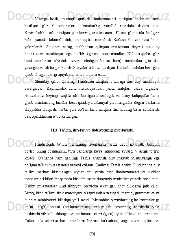 V-asrga   kelib,   mustaqil   qurilish   ibodatxonalari   qurilgan   bo lsa-da,   toshʻ
kesilgan   g‘or   ibodatxonalari   o ymakorligi   parallel   ravishda   davom   etdi.	
ʻ
Keyinchalik,   tosh   kesilgan   g‘orlarning   arxitekturasi,   Ellora   g‘orlarida   bo lgani	
ʻ
kabi,   yanada   takomillashib,   oxir-oqibat   monolitik   Kailash   ibodatxonasi   bilan
yakunlandi.   Shundan   so ng,   toshbo ron   qilingan   arxitektura   deyarli   butunlay	
ʻ ʻ
konstruktiv   xarakterga   ega   bo ldi   (garchi   hunarmandlar   XII   asrgacha   g‘or	
ʻ
ibodatxonalarini   o yishda   davom   etishgan   bo lsa   ham),   toshlardan   g‘ishtdan	
ʻ ʻ
yasalgan va tik turgan konstruktsiyalar sifatida qurilgan. Kailash, toshdan kesilgan,
qazib olingan oxirgi ajoyib ma’badni taqdim etadi.
Shunday   qilib,   Qadimgi   Hindiston   xalqlari   o zlariga   xos   boy   madaniyat	
ʻ
yaratganlar.   Keyinchalik   hind   madaniyatidan   janon   xalqlari   bahra   olganlar.
Hindistonda   keyingi   vaqtda   olib   borilgan   arxeologik   va   ilmiy   tadqiqotlar   ba’zi
g‘arb   olimlarining   hindlar   hech   qanday   madaniyat   yaratmaganlar   degan   fikrlarini
chippakka   chiqardi.   Ta’bir   joiz   bo lsa,   hind   xalqlari   ilm-fanning   ba’zi   sohalarida	
ʻ
yevropaliklardan o tib ketishgan. 	
ʻ
II.3. Ta’lim, ilm-fan va tibbiyotning rivojlanishi
Hindistonda   ta’lim   tizimining   rivojlanish   tarixi   uzoq   muddatli   bosqich
bo lib,   uning  boshlanishi,   turli   baholarga   ko ra,   miloddan   avvalgi   V  asrga   to g‘ri	
ʻ ʻ ʻ
keladi.   O shanda   ham   qadimgi   Taxila   shahrida   oliy   maktab   xususiyatiga   ega	
ʻ
bo lgan ta lim muassasalari tashkil etilgan.	
ʻ ʼ   Qadimgi Taxila shahri Hindistonda oliy
ta’lim   markazi   hisoblangan.   Aynan   shu   yerda   hind   ibodatxonalari   va   buddist
monastirlari bilan bir qatorda birinchi marta dunyoviy institutlar yaratila boshlandi.
Ushbu   muassasalar   hind   tibbiyoti   bo yicha   o qitilgan   chet   elliklarni   jalb   qildi.	
ʻ ʻ
Biroq, hind ta’limi tirik materiyani  o rganishdan tashqari, mantiq, grammatika va
ʻ
buddist   adabiyotini   bilishga   yo l   ochdi.   Muqaddas   yozuvlarning   ko rsatmalariga	
ʻ ʻ
ko ra,   o g‘il   bolani   (brahmacharina)   tarbiyalash   hayotning   to rtinchi   yoki	
ʻ ʻ ʻ
beshinchi yilida boshlangan va brahmana ustozi (guru) uyida o tkazilishi kerak edi.	
ʻ
Talaba   o z   ustoziga   har   tomonlama   hurmat   ko rsatishi,   unga   xizmat   qilishi   va	
ʻ ʻ
[ 22 ] 