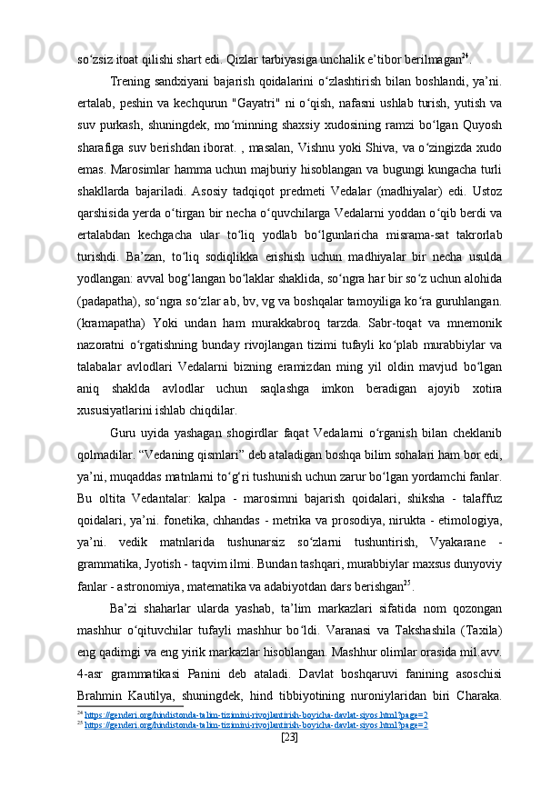 so zsiz itoat qilishi shart edi. Qizlar tarbiyasiga unchalik e’tibor berilmaganʻ 24
.
Trening sandxiyani   bajarish  qoidalarini  o zlashtirish  bilan  boshlandi,  ya’ni.	
ʻ
ertalab,  peshin  va  kechqurun "Gayatri"  ni  o qish,  nafasni   ushlab  turish,  yutish  va	
ʻ
suv   purkash,   shuningdek,   mo minning  shaxsiy   xudosining   ramzi   bo lgan  Quyosh	
ʻ ʻ
sharafiga suv berishdan iborat. , masalan, Vishnu yoki Shiva, va o zingizda xudo	
ʻ
emas. Marosimlar hamma uchun majburiy hisoblangan va bugungi kungacha turli
shakllarda   bajariladi.   Asosiy   tadqiqot   predmeti   Vedalar   (madhiyalar)   edi.   Ustoz
qarshisida yerda o tirgan bir necha o quvchilarga Vedalarni yoddan o qib berdi va	
ʻ ʻ ʻ
ertalabdan   kechgacha   ular   to liq   yodlab   bo lgunlaricha   misrama-sat   takrorlab	
ʻ ʻ
turishdi.   Ba’zan,   to liq   sodiqlikka   erishish   uchun   madhiyalar   bir   necha   usulda	
ʻ
yodlangan: avval bog‘langan bo laklar shaklida, so ngra har bir so z uchun alohida	
ʻ ʻ ʻ
(padapatha), so ngra so zlar ab, bv, vg va boshqalar tamoyiliga ko ra guruhlangan.	
ʻ ʻ ʻ
(kramapatha)   Yoki   undan   ham   murakkabroq   tarzda.   Sabr-toqat   va   mnemonik
nazoratni   o rgatishning   bunday   rivojlangan   tizimi   tufayli   ko plab   murabbiylar   va	
ʻ ʻ
talabalar   avlodlari   Vedalarni   bizning   eramizdan   ming   yil   oldin   mavjud   bo lgan	
ʻ
aniq   shaklda   avlodlar   uchun   saqlashga   imkon   beradigan   ajoyib   xotira
xususiyatlarini ishlab chiqdilar. 
Guru   uyida   yashagan   shogirdlar   faqat   Vedalarni   o rganish   bilan   cheklanib	
ʻ
qolmadilar. “Vedaning qismlari” deb ataladigan boshqa bilim sohalari ham bor edi,
ya’ni, muqaddas matnlarni to g‘ri tushunish uchun zarur bo lgan yordamchi fanlar.	
ʻ ʻ
Bu   oltita   Vedantalar:   kalpa   -   marosimni   bajarish   qoidalari,   shiksha   -   talaffuz
qoidalari, ya’ni. fonetika, chhandas - metrika va prosodiya, nirukta - etimologiya,
ya’ni.   vedik   matnlarida   tushunarsiz   so zlarni   tushuntirish,   Vyakarane   -	
ʻ
grammatika, Jyotish - taqvim ilmi. Bundan tashqari, murabbiylar maxsus dunyoviy
fanlar - astronomiya, matematika va adabiyotdan dars berishgan 25
.
Ba’zi   shaharlar   ularda   yashab,   ta’lim   markazlari   sifatida   nom   qozongan
mashhur   o qituvchilar   tufayli   mashhur   bo ldi.   Varanasi   va   Takshashila   (Taxila)	
ʻ ʻ
eng qadimgi va eng yirik markazlar hisoblangan. Mashhur olimlar orasida mil.avv.
4-asr   grammatikasi   Panini   deb   ataladi.   Davlat   boshqaruvi   fanining   asoschisi
Brahmin   Kautilya,   shuningdek,   hind   tibbiyotining   nuroniylaridan   biri   Charaka.
24
  https://genderi.org/hindistonda-talim-tizimini-rivojlantirish-boyicha-davlat-siyos.html?page=2  
25
  https://genderi.org/hindistonda-talim-tizimini-rivojlantirish-boyicha-davlat-siyos.html?page=2  
[ 23 ] 