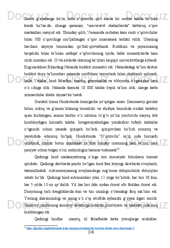 Smriti   g‘oyalariga   ko ra,   bitta   o qituvchi   qo l   ostida   bir   nechta   talaba   bo lishiʻ ʻ ʻ ʻ
kerak   bo lsa-da,   shunga   qaramay,   "universitet   shaharlarida"   kattaroq   o quv	
ʻ ʻ
markazlari mavjud edi. Shunday qilib, Varanasda nisbatan kam sonli o qituvchilar	
ʻ
bilan   500   o quvchiga   mo ljallangan   o quv   muassasasi   tashkil   etildi.   Ularning	
ʻ ʻ ʻ
barchasi   xayriya   tomonidan   qo llab-quvvatlandi.   Buddizm   va   jaynizmning	
ʻ
tarqalishi   bilan   ta’limni   nafaqat   o qituvchining   uyida,   balki   monastirlarda   ham
ʻ
olish mumkin edi. O rta asrlarda ularning ba’zilari haqiqiy universitetlarga aylandi.	
ʻ
Eng mashhuri Bihardagi Nalanda buddist monastiri edi. Nalandadagi ta’lim dasturi
buddist diniy ta’limotlari sohasida  neofitlarni tayyorlash bilan cheklanib qolmadi,
balki   Vedalar,   hind   falsafasi,   mantiq,   grammatika   va   tibbiyotni   o rganishni   ham	
ʻ
o z   ichiga   oldi.   Nalanda   kamida   10   000   talaba   bepul   ta’lim   oldi,   ularga   katta	
ʻ
xizmatchilar shtabi xizmat ko rsatdi.	
ʻ
Gurukul tizimi Hindistonda hozirgacha yo qolgan emas. Zamonaviy gurular	
ʻ
bilim,   axloq   va   g‘amxo rlikning   timsolidir   va   shishya   timsolida   irodali   tarkibiy	
ʻ
qism   kuchaygan,   ammo   baribir   o z   ustozini   to g‘ri   yo lni   yorituvchi   mayoq   deb	
ʻ ʻ ʻ
hisoblaydigan   hurmatli   talaba.   Integratsiyalashgan   yondashuv   tufayli   talabalar
o rganish   uchun   yanada   qiziqarli   bo ladi,   qiziquvchan   bo lish   osonroq   va	
ʻ ʻ ʻ
yaratishda   erkinroq   bo ladi.   Hindistonda   “O qituvchi”   so zi   juda   hurmatli	
ʻ ʻ ʻ
eshitiladi,   chunki   butun   mamlakat   bo ylab   bunday   insonning   ham   ta’lim,   ham	
ʻ
jamiyat uchun tutgan o rni muhimligini hamma tushunadi	
ʻ 26
.
Qadimgi   hind   madaniyatining   o ziga   xos   xususiyati   bilimlarni   hurmat	
ʻ
qilishdir. Qadimgi davrlarda paydo bo lgan hind fani keyingi davrlarda rivojlanib,	
ʻ
takomillashdi.   Astronomiyaning   rivojlanishiga   sug‘orma   dehqonchilik   ehtiyojlari
sabab bo ldi. Qadimgi  hind astronomlari yilni 12 oyga bo lishdi, har biri 30 kun,	
ʻ ʻ
har   5   yilda   13-oy   qo shildi.   Yil   har   biri   ikki   oydan   iborat   olti   fasldan   iborat   edi.	
ʻ
Dunyoning   turli   kengliklarida   kun   va   tun   uzunligi   o rtasidagi   farq   ma’lum   edi.	
ʻ
Yerning   sharsimonligi   va   uning   o z   o qi   atrofida   aylanishi   g‘oyasi   ilgari   surildi.	
ʻ ʻ
Samoviy jismlarning samoviy ekvatorga nisbatan pozitsiyasi va harakati juda aniq
hisoblangan edi.
Qadimgi   hindlar     mantiq,   til   falsafasida   katta   yutuqlarga   erishdilar.
26
  https://genderi.org/hindistonda-talim-tizimini-rivojlantirish-boyicha-davlat-siyos.html?page=2  
[ 24 ] 