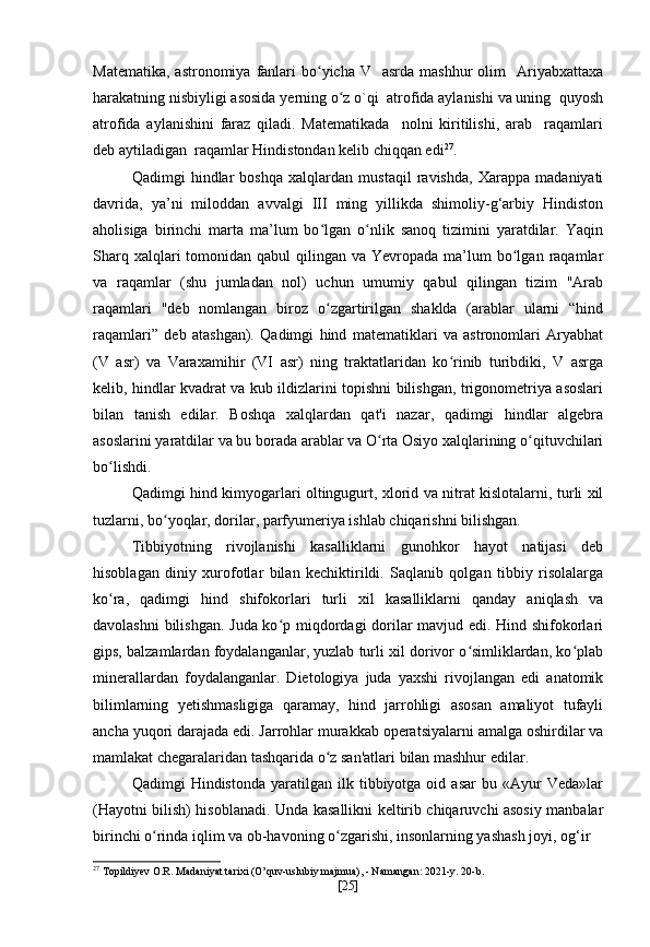 Matematika,  astronomiya  fanlari   bo yicha  V   asrda  mashhur   olim    Ariyabxattaxaʻ
harakatning nisbiyligi asosida yerning o z o`qi  atrofida aylanishi va uning  quyosh	
ʻ
atrofida   aylanishini   faraz   qiladi.   Matematikada     nolni   kiritilishi,   arab     raqamlari
deb aytiladigan  raqamlar Hindistondan kelib chiqqan edi 27
.
Qadimgi   hindlar   boshqa   xalqlardan   mustaqil   ravishda,   Xarappa   madaniyati
davrida,   ya’ni   miloddan   avvalgi   III   ming   yillikda   shimoliy-g‘arbiy   Hindiston
aholisiga   birinchi   marta   ma’lum   bo lgan   o nlik   sanoq   tizimini   yaratdilar.   Yaqin	
ʻ ʻ
Sharq  xalqlari  tomonidan qabul  qilingan va  Yevropada  ma’lum   bo lgan  raqamlar	
ʻ
va   raqamlar   (shu   jumladan   nol)   uchun   umumiy   qabul   qilingan   tizim   "Arab
raqamlari   "deb   nomlangan   biroz   o zgartirilgan   shaklda   (arablar   ularni   “hind	
ʻ
raqamlari”   deb   atashgan).   Qadimgi   hind   matematiklari   va   astronomlari   Aryabhat
(V   asr)   va   Varaxamihir   (VI   asr)   ning   traktatlaridan   ko rinib   turibdiki,   V   asrga	
ʻ
kelib, hindlar kvadrat va kub ildizlarini topishni bilishgan, trigonometriya asoslari
bilan   tanish   edilar.   Boshqa   xalqlardan   qat'i   nazar,   qadimgi   hindlar   algebra
asoslarini yaratdilar va bu borada arablar va O rta Osiyo xalqlarining o qituvchilari	
ʻ ʻ
bo lishdi.	
ʻ
Qadimgi hind kimyogarlari oltingugurt, xlorid va nitrat kislotalarni, turli xil
tuzlarni, bo yoqlar, dorilar, parfyumeriya ishlab chiqarishni bilishgan.	
ʻ
Tibbiyotning   rivojlanishi   kasalliklarni   gunohkor   hayot   natijasi   deb
hisoblagan   diniy   xurofotlar   bilan   kechiktirildi.   Saqlanib   qolgan   tibbiy   risolalarga
ko ra,   qadimgi   hind   shifokorlari   turli   xil   kasalliklarni   qanday   aniqlash   va	
ʻ
davolashni bilishgan. Juda ko p miqdordagi dorilar mavjud edi. Hind shifokorlari	
ʻ
gips, balzamlardan foydalanganlar, yuzlab turli xil dorivor o simliklardan, ko plab	
ʻ ʻ
minerallardan   foydalanganlar.   Dietologiya   juda   yaxshi   rivojlangan   edi   anatomik
bilimlarning   yetishmasligiga   qaramay,   hind   jarrohligi   asosan   amaliyot   tufayli
ancha yuqori darajada edi. Jarrohlar murakkab operatsiyalarni amalga oshirdilar va
mamlakat chegaralaridan tashqarida o z san'atlari bilan mashhur edilar.	
ʻ
Qadimgi   Hindistonda   yaratilgan   ilk   tibbiyotga  oid   asar   bu  «Ayur   Veda»lar
(Hayotni bilish) hisoblanadi. Unda kasallikni keltirib chiqaruvchi asosiy manbalar
birinchi o rinda iqlim va ob-havoning o zgarishi, insonlarning yashash joyi, og‘ir	
ʻ ʻ
27
 Topildiyev O.R. Madaniyat tarixi (O’quv-uslubiy majmua), - Namangan: 2021-y. 20-b.
[ 25 ] 