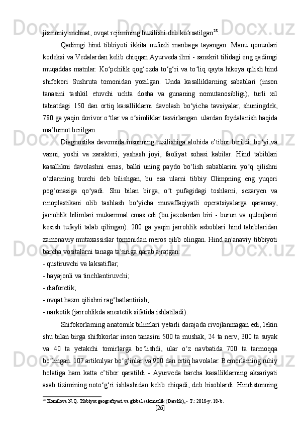 jismoniy mehnat, ovqat rejimining buzilishi deb ko rsatilganʻ 28
.
Qadimgi   hind   tibbiyoti   ikkita   nufuzli   manbaga   tayangan:   Manu   qonunlari
kodeksi va Vedalardan kelib chiqqan Ayurveda ilmi - sanskrit tilidagi eng qadimgi
muqaddas matnlar. Ko pchilik qog‘ozda to g‘ri  va to liq qayta hikoya qilish hind	
ʻ ʻ ʻ
shifokori   Sushruta   tomonidan   yozilgan.   Unda   kasalliklarning   sabablari   (inson
tanasini   tashkil   etuvchi   uchta   dosha   va   gunaning   nomutanosibligi),   turli   xil
tabiatdagi   150   dan   ortiq   kasalliklarni   davolash   bo yicha   tavsiyalar,   shuningdek,	
ʻ
780 ga yaqin dorivor o tlar va o simliklar tasvirlangan. ulardan foydalanish haqida	
ʻ ʻ
ma’lumot berilgan.
Diagnostika davomida insonning tuzilishiga alohida e’tibor berildi: bo yi va	
ʻ
vazni,   yoshi   va   xarakteri,   yashash   joyi,   faoliyat   sohasi   kabilar.   Hind   tabiblari
kasallikni   davolashni   emas,   balki   uning   paydo   bo lish   sabablarini   yo q   qilishni	
ʻ ʻ
o zlarining   burchi   deb   bilishgan,   bu   esa   ularni   tibbiy   Olimpning   eng   yuqori	
ʻ
pog‘onasiga   qo yadi.   Shu   bilan   birga,   o t   pufagidagi   toshlarni,   sezaryen   va	
ʻ ʻ
rinoplastikani   olib   tashlash   bo yicha   muvaffaqiyatli   operatsiyalarga   qaramay,	
ʻ
jarrohlik   bilimlari   mukammal   emas   edi   (bu   jazolardan   biri   -   burun   va   quloqlarni
kesish   tufayli   talab   qilingan).   200   ga   yaqin   jarrohlik   asboblari   hind   tabiblaridan
zamonaviy mutaxassislar tomonidan meros qilib olingan. Hind an'anaviy tibbiyoti
barcha vositalarni tanaga ta'siriga qarab ajratgan:
- qustiruvchi va laksatiflar;
- hayajonli va tinchlantiruvchi;
- diaforetik;
- ovqat hazm qilishni rag‘batlantirish;
- narkotik (jarrohlikda anestetik sifatida ishlatiladi).
Shifokorlarning anatomik bilimlari yetarli darajada rivojlanmagan edi, lekin
shu bilan birga shifokorlar inson tanasini 500 ta mushak, 24 ta nerv, 300 ta suyak
va   40   ta   yetakchi   tomirlarga   bo lishdi,   ular   o z   navbatida   700   ta   tarmoqqa	
ʻ ʻ
bo lingan. 107 artikulyar bo g‘inlar va 900 dan ortiq havolalar. Bemorlarning ruhiy	
ʻ ʻ
holatiga   ham   katta   e’tibor   qaratildi   -   Ayurveda   barcha   kasalliklarning   aksariyati
asab  tizimining noto g‘ri  ishlashidan   kelib chiqadi,  deb  hisoblardi. Hindistonning	
ʻ
28
  Komilova N.Q. Tibbiyot geografiyasi va global salomatlik (Darslik), - T.: 2018-y. 18-b.
[ 26 ] 