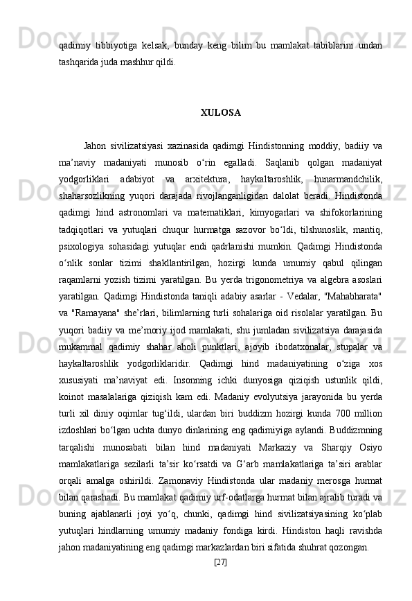 qadimiy   tibbiyotiga   kelsak,   bunday   keng   bilim   bu   mamlakat   tabiblarini   undan
tashqarida juda mashhur qildi.
XULOSA
Jahon   sivilizatsiyasi   xazinasida   qadimgi   Hindistonning   moddiy,   badiiy   va
ma’naviy   madaniyati   munosib   o rin   egalladi.   Saqlanib   qolgan   madaniyatʻ
yodgorliklari   adabiyot   va   arxitektura,   haykaltaroshlik,   hunarmandchilik,
shaharsozlikning   yuqori   darajada   rivojlanganligidan   dalolat   beradi.   Hindistonda
qadimgi   hind   astronomlari   va   matematiklari,   kimyogarlari   va   shifokorlarining
tadqiqotlari   va   yutuqlari   chuqur   hurmatga   sazovor   bo ldi,   tilshunoslik,   mantiq,	
ʻ
psixologiya   sohasidagi   yutuqlar   endi   qadrlanishi   mumkin.   Qadimgi   Hindistonda
o nlik   sonlar   tizimi   shakllantirilgan,   hozirgi   kunda   umumiy   qabul   qilingan	
ʻ
raqamlarni   yozish   tizimi   yaratilgan.   Bu   yerda   trigonometriya   va   algebra   asoslari
yaratilgan.   Qadimgi   Hindistonda   taniqli   adabiy   asarlar   -   Vedalar,   "Mahabharata"
va "Ramayana"  she’rlari, bilimlarning turli  sohalariga  oid risolalar  yaratilgan. Bu
yuqori   badiiy   va   me’moriy   ijod   mamlakati,   shu   jumladan   sivilizatsiya   darajasida
mukammal   qadimiy   shahar   aholi   punktlari,   ajoyib   ibodatxonalar,   stupalar   va
haykaltaroshlik   yodgorliklaridir.   Qadimgi   hind   madaniyatining   o ziga   xos	
ʻ
xususiyati   ma’naviyat   edi.   Insonning   ichki   dunyosiga   qiziqish   ustunlik   qildi,
koinot   masalalariga   qiziqish   kam   edi.   Madaniy   evolyutsiya   jarayonida   bu   yerda
turli   xil   diniy   oqimlar   tug‘ildi,   ulardan   biri   buddizm   hozirgi   kunda   700   million
izdoshlari bo lgan uchta dunyo dinlarining eng qadimiyiga aylandi. Buddizmning	
ʻ
tarqalishi   munosabati   bilan   hind   madaniyati   Markaziy   va   Sharqiy   Osiyo
mamlakatlariga   sezilarli   ta’sir   ko rsatdi   va   G‘arb   mamlakatlariga   ta’siri   arablar	
ʻ
orqali   amalga   oshirildi.   Zamonaviy   Hindistonda   ular   madaniy   merosga   hurmat
bilan qarashadi. Bu mamlakat qadimiy urf-odatlarga hurmat bilan ajralib turadi va
buning   ajablanarli   joyi   yo q,   chunki,   qadimgi   hind   sivilizatsiyasining   ko plab	
ʻ ʻ
yutuqlari   hindlarning   umumiy   madaniy   fondiga   kirdi.   Hindiston   haqli   ravishda
jahon madaniyatining eng qadimgi markazlardan biri sifatida shuhrat qozongan.
[ 27 ] 