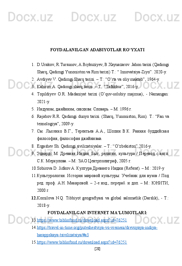 FOYDALANILGAN ADABIYOTLAR RO‘YXATI
1. D.Urakov, R.Tursunov, A.Biykuziyev, B.Xaynazarov. Jahon tarixi (Qadimgi
Sharq, Qadimgi Yunoniston va Rim tarixi)  T.: “ Innovatsiya-Ziyo”. 2020-y. 
2. Avdiyev V. Qadimgi Sharq tarixi. – T.: “O’rta va oliy maktab”, 1964-y.
3. Kabirov A. Qadimgi sharq tarixi. – T.: “Tafakkur”, 2016-y.
4. Topildiyev   O.R.   Madaniyat   tarixi   (O’quv-uslubiy   majmua),   -   Namangan:
2021-y. 
5. Индуизм, джайнизм, сикхизм. Словарь. – М.:1996  г .  
6. Rajabov R.R. Qadimgi dunyo tarixi. (Sharq, Yunoniston, Rim).   Т .: “Fan va
texnologiya”, 2009-y.  
7. См.   Лысенко   В.Г.,   Терентьев   А.А.,   Шохин   В.К.   Ранняя   буддийская
философия, философия джайнизма.  
8. Ergashev Sh. Qadimgi sivilizatsiyalar. – T.: “O’zbekiston” 2016-y.  
9. Эдвардс   М.   Древняя   Индия.   Быт,   религия,   культура   /   Перевод   с   англ.
С.К. Меркулова. – М.: ЗАО   Центрполиграф, 2005  г .  
10. Sobirova D. Jidkov A.  Култура Древнего Индии (Referat). – M.: 2019-y
11. Культурология.   История   мировой   культуры:   Учебник   для   вузов   /   Под
ред. проф. А.Н. Макаровой. – 2-е изд.,   перераб. и доп. – М.: ЮНИТИ,
2000 г.  
12. Komilova   N.Q.   Tibbiyot   geografiyasi   va   global   salomatlik   (Darslik),   -   T.:
2018-y.
FOYDALANILGAN INTERNET MA’LUMOTLARI:
13. https://www.bibliofond.ru/download.aspx?id=76251     
14. https://travel-in-time.org/puteshestviya-vo-vremeni/drevnyaya-indiya-   
harappskaya-tsivilizatsiya/#a3
15. https://www.bibliofond.ru/download.aspx?id=76251     
[ 28 ] 