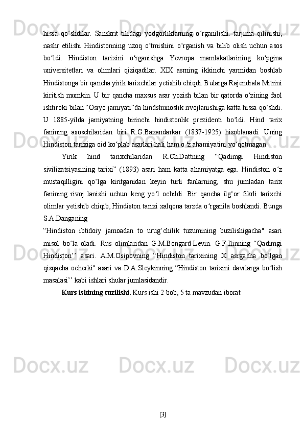 hissa   qo shdilar.   Sanskrit   tilidagi   yodgorliklarning   o rganilishi.   tarjima   qilinishi,ʻ ʻ
nashr   etilishi   Hindistonning   uzoq   o tmishini   o rganish   va   bilib   olish   uchun   asos	
ʻ ʻ
bo ldi.   Hindiston   tarixini   o rganishga   Yevropa   mamlakatlarining   ko pgina	
ʻ ʻ ʻ
universitetlari   va   olimlari   qiziqadilar.   XIX   asrning   ikkinchi   yarmidan   boshlab
Hindistonga bir qancha yirik tarixchilar yetishib chiqdi. Bularga Rajendrala Mitrini
kiritish mumkin. U bir qancha maxsus asar  yozish bilan bir qatorda o zining faol	
ʻ
ishtiroki bilan “Osiyo jamiyati”da hindshunoslik rivojlanishiga katta hissa qo shdi.	
ʻ
U   1885-yilda   jamiyatning   birinchi   hindistonlik   prezidenti   bo ldi.   Hind   tarix	
ʻ
fanining   asoschilaridan   biri   R.G.Baxandarkar   (1837-1925)   hisoblanadi.   Uning
Hindiston tarixiga oid ko plab asarlari hali ham o 'z ahamiyatini yo qotmagan.	
ʻ ʻ
Yirik   hind   tarixchilaridan   R.Ch.Dattning   “Qadimgi   Hindiston
sivilizatsiyasining   tarixi”   (1893)   asari   ham   katta   ahamiyatga   ega.   Hindiston   o z	
ʻ
mustaqilligini   qo lga   kiritganidan   keyin   turli   fanlarning,   shu   jumladan   tarix	
ʻ
fanining   rivoj   lanishi   uchun   keng   yo l   ochildi.   Bir   qancha   ilg‘or   fikrli   tarixchi	
ʻ
olimlar yetishib chiqib, Hindiston tarixi xalqona tarzda o rganila boshlandi. Bunga	
ʻ
S.A.Danganing
“Hindiston   ibtidoiy   jamoadan   to   urug‘chilik   tuzumining   buzilishigacha"   asari
misol   bo la   oladi.   Rus   olimlaridan   G.M.Bongard-Levin.   G.F.Ilinning   “Qadimgi	
ʻ
Hindiston’’   asari.   A.M.Osipovning   “Hindiston   tarixining   X   asrgacha   bo lgan	
ʻ
qisqacha   ocherki"   asari   va   D.A.Sleykinning   “Hindiston   tarixini   davrlarga   bo lish
ʻ
masalasi’’ kabi ishlari shular jumlasidandir.
Kurs ishining tuzilishi.  Kurs ishi 2 bob, 5 ta mavzudan iborat.
[ 3 ] 