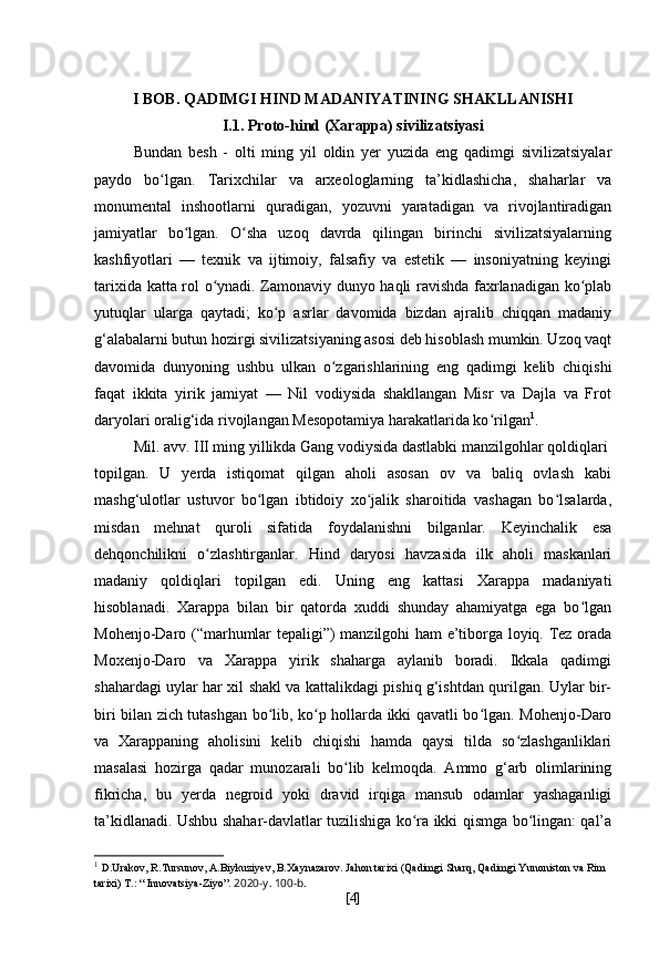 I BOB. QADIMGI HIND MADANIYATINING SHAKLLANISHI
I.1. Proto-hind (Xarappa) sivilizatsiyasi
Bundan   besh   -   olti   ming   yil   oldin   yer   yuzida   eng   qadimgi   sivilizatsiyalar
paydo   bo lgan.   Tarixchilar   va   arxeologlarning   ta’kidlashicha,   shaharlar   vaʻ
monumental   inshootlarni   quradigan,   yozuvni   yaratadigan   va   rivojlantiradigan
jamiyatlar   bo lgan.   O sha   uzoq   davrda   qilingan   birinchi   sivilizatsiyalarning	
ʻ ʻ
kashfiyotlari   —   texnik   va   ijtimoiy,   falsafiy   va   estetik   —   insoniyatning   keyingi
tarixida katta rol o ynadi. Zamonaviy dunyo haqli ravishda faxrlanadigan ko plab	
ʻ ʻ
yutuqlar   ularga   qaytadi;   ko p   asrlar   davomida   bizdan   ajralib   chiqqan   madaniy	
ʻ
g‘alabalarni butun hozirgi sivilizatsiyaning asosi deb hisoblash mumkin. Uzoq vaqt
davomida   dunyoning   ushbu   ulkan   o zgarishlarining   eng   qadimgi   kelib   chiqishi	
ʻ
faqat   ikkita   yirik   jamiyat   —   Nil   vodiysida   shakllangan   Misr   va   Dajla   va   Frot
daryolari oralig‘ida rivojlangan Mesopotamiya harakatlarida ko rilgan	
ʻ 1
.
Mil. avv. III ming yillikda Gang vodiysida dastlabki manzilgohlar qoldiqlari
topilgan.   U   yerda   istiqomat   qilgan   aholi   asosan   ov   va   baliq   ovlash   kabi
mashg‘ulotlar   ustuvor   bo lgan   ibtidoiy   xo jalik   sharoitida   vashagan   bo lsalarda,	
ʻ ʻ ʻ
misdan   mehnat   quroli   sifatida   foydalanishni   bilganlar.   Keyinchalik   esa
dehqonchilikni   o zlashtirganlar.   Hind   daryosi   havzasida   ilk   aholi   maskanlari	
ʻ
madaniy   qoldiqlari   topilgan   edi.   Uning   eng   kattasi   Xarappa   madaniyati
hisoblanadi.   Xarappa   bilan   bir   qatorda   xuddi   shunday   ahamiyatga   ega   bo lgan	
ʻ
Mohenjo-Daro (“marhumlar tepaligi”) manzilgohi ham e’tiborga loyiq. Tez orada
Moxenjo-Daro   va   Xarappa   yirik   shaharga   aylanib   boradi.   Ikkala   qadimgi
shahardagi uylar har xil shakl va kattalikdagi pishiq g‘ishtdan qurilgan. Uylar bir-
biri bilan zich tutashgan bo lib, ko p hollarda ikki qavatli bo lgan. Mohenjo-Daro	
ʻ ʻ ʻ
va   Xarappaning   aholisini   kelib   chiqishi   hamda   qaysi   tilda   so zlashganliklari	
ʻ
masalasi   hozirga   qadar   munozarali   bo lib   kelmoqda.   Ammo   g‘arb   olimlarining	
ʻ
fikricha,   bu   yerda   negroid   yoki   dravid   irqiga   mansub   odamlar   yashaganligi
ta’kidlanadi. Ushbu shahar-davlatlar tuzilishiga ko ra ikki qismga bo lingan: qal’a	
ʻ ʻ
1
  D . Urakov ,  R . Tursunov ,  A . Biykuziyev ,  B . Xaynazarov .  Jahon   tarixi  ( Qadimgi   Sharq ,  Qadimgi   Yunoniston   va   Rim  
tarixi )   T .: “  Innovatsiya - Ziyo ”.  2020- y . 100- b .
[ 4 ] 