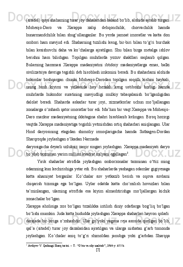 (sitadel) quyi shahaming turar joy dahalaridan baland bo lib, alohida ajralib turgan.ʻ
Mohenjo-Daro   va   Xarappa   xalqi   dehqonchilik,   chorvachilik   hamda
hunarmandchilik   bilan   shug‘ullanganlar.   Bu   yerda   jamoat   imoratlar   va   katta   don
ombori   ham   mavjud   edi.   Shaharning   tuzilishi   keng,   bir-biri   bilan   to g‘ri   burchak	
ʻ
bilan   kesishuvchi   daha   va   ko chalarga   ajratilgan.   Shu   bilan   birga   metalga   ishlov	
ʻ
berishni   ham   bilishgan.   Topilgan   muhrlarda   yozuv   shakllari   saqlanib   qolgan.
Bularning   hammasi   Xarappa   madaniyatini   ibtidoiy   madaniyatlarga   emas,   balki
sivilizatsiya davriga tegishli deb hisoblash imkonini beradi. Bu shaharlami alohida
hokimlar   boshqargan   chunki   Mohenjo-Darodan   topilgan   soqolli   kishini   haykali,
uning   bosh   kiyimi   va   yelkasida   boy   bezakli   keng   ustiboshi   borligi   hamda
muhrlarda   hukmdor   suratining   mavjudligi   mulkiy   tabaqalanish   bo lganligidan	
ʻ
dalolat   beradi.   Shaharda   askarlar   turar   joyi,   xizmatkorlar   uchun   mo ljallangan
ʻ
xonalarga o xshash qator imoratlar bor edi. Ma’lum bir vaqt Xarappa va Mohenjo-	
ʻ
Daro   mazkur   madaniyatning   ikkitagina   shahri   hisoblanib   kelingan.   Biroq   hozirgi
vaqtda Xarappa madaniyatiga tegishli yetmishdan ortiq shaharlari aniqlangan. Ular
Hind   daryosining   etagidan   shimoliy   irmoqlarigacha   hamda   Sutkagen-Dordan
Sharqroqda joylashgan o lkadan Narmada	
ʻ
daryosigacha deyarli uzluksiz zanjir singari joylashgan. Xarappa madaniyati daryo
bo ylab taxminan yarim million kvadrat milyani egallagan	
ʻ 2
.
Yirik   shaharlar   atrofida   joylashgan   omborxonalar   taxminan   o ttiz   ming	
ʻ
odamning kun kechirishiga yetar edi. Bu shaharlarda yashagan odamlar gigiyenaga
katta   ahamiyat   berganlar.   Ko chalar   suv   yetkazib   berish   va   oqova   suvlami	
ʻ
chiqarish   tizimiga   ega   bo lgan.   Uylar   odatda   katta   cho milish   hovuzlari   bilan	
ʻ ʻ
ta’minlangan,   ularning   atrofida   esa   kiyim   almashtirishga   mo ljallargan   kichik	
ʻ
xonachalar bo lgan.	
ʻ
Xarappa   aholisiga   xos   bo lgan   tozalikka   intilish   diniy   odatlarga   bog‘liq   bo lgan	
ʻ ʻ
bo lishi mumkin. Juda katta hududda joylashgan Xarappa shaharlari hayron qolarli	
ʻ
darajada bir-biriga o xshashdir. Ular  go yoki  yagona reja asosida  qurilgan bo lib,	
ʻ ʻ ʻ
qal’a   (sitadel)   turar   joy   daxalaridan   ajratilgan   va   ularga   nisbatan   g‘arb   tomonda
joylashgan.   Ko chalar   aniq   to g‘ri   shimoldan   janubga   yoki   g‘arbdan   Sharqqa	
ʻ ʻ
2
  Avdiyev   V .  Qadimgi   Sharq   tarixi . –  T .: “ O ’ rta   va   oliy   maktab ”, 1964- y . 655- b .
[ 5 ] 