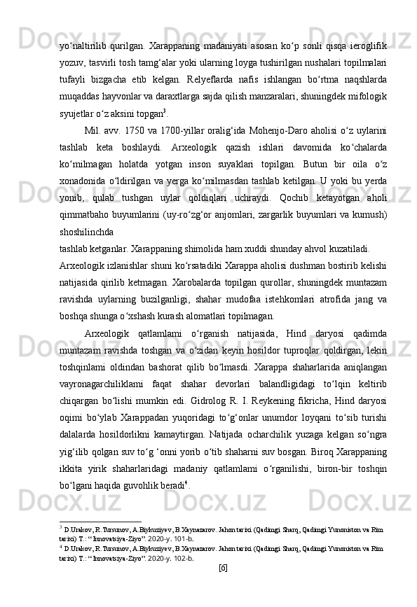 yo naltirilib   qurilgan.   Xarappaning   madaniyati   asosan   ko p   sonli   qisqa   ieroglifikʻ ʻ
yozuv, tasvirli tosh tamg‘alar yoki ularning loyga tushirilgan nushalari topilmalari
tufayli   bizgacha   etib   kelgan.   Relyeflarda   nafis   ishlangan   bo rtma   naqshlarda	
ʻ
muqaddas hayvonlar va daraxtlarga sajda qilish manzaralari, shuningdek mifologik
syujetlar o z aksini topgan	
ʻ 3
.
Mil.  avv.  1750  va  1700-yillar   oralig‘ida  Mohenjo-Daro  aholisi  o z  uylarini	
ʻ
tashlab   keta   boshlaydi.   Arxeologik   qazish   ishlari   davomida   ko chalarda
ʻ
ko milmagan   holatda   yotgan   inson   suyaklari   topilgan.   Butun   bir   oila   o z	
ʻ ʻ
xonadonida   o ldirilgan   va   yerga   ko milmasdan   tashlab   ketilgan.  U   yoki   bu   yerda	
ʻ ʻ
yonib,   qulab   tushgan   uylar   qoldiqlari   uchraydi.   Qochib   ketayotgan   aholi
qimmatbaho buyumlarini (uy-ro zg‘or anjomlari, zargarlik buyumlari va kumush)	
ʻ
shoshilinchda
tashlab ketganlar. Xarappaning shimolida ham xuddi shunday ahvol kuzatiladi.
Arxeologik izlanishlar shuni ko rsatadiki Xarappa aholisi dushman bostirib kelishi
ʻ
natijasida   qirilib   ketmagan.   Xarobalarda   topilgan   qurollar,   shuningdek   muntazam
ravishda   uylarning   buzilganligi,   shahar   mudofaa   istehkomlari   atrofida   jang   va
boshqa shunga o xshash kurash alomatlari topilmagan.	
ʻ
Arxeologik   qatlamlami   o rganish   natijasida,   Hind   daryosi   qadimda	
ʻ
muntazam   ravishda   toshgan   va   o zidan   keyin   hosildor   tuproqlar   qoldirgan,   lekin
ʻ
toshqinlami   oldindan   bashorat   qilib   bo lmasdi.   Xarappa   shaharlarida   aniqlangan	
ʻ
vayronagarchiliklami   faqat   shahar   devorlari   balandligidagi   to lqin   keltirib	
ʻ
chiqargan   bo lishi   mumkin   edi.   Gidrolog   R.   I.   Reykening   fikricha,   Hind   daryosi	
ʻ
oqimi   bo ylab   Xarappadan   yuqoridagi   to g‘onlar   unumdor   loyqani   to sib   turishi	
ʻ ʻ ʻ
dalalarda   hosildorlikni   kamaytirgan.   Natijada   ocharchilik   yuzaga   kelgan   so ngra	
ʻ
yig‘ilib qolgan suv to g ‘onni yorib o tib shaharni suv bosgan. Biroq Xarappaning	
ʻ ʻ
ikkita   yirik   shaharlaridagi   madaniy   qatlamlami   o rganilishi,   biron-bir   toshqin	
ʻ
bo lgani haqida guvohlik beradi	
ʻ 4
.
3
  D . Urakov ,  R . Tursunov ,  A . Biykuziyev ,  B . Xaynazarov .  Jahon   tarixi  ( Qadimgi   Sharq ,  Qadimgi   Yunoniston   va   Rim  
tarixi )   T .: “  Innovatsiya - Ziyo ”.  2020- y . 101- b .
4
  D . Urakov ,  R . Tursunov ,  A . Biykuziyev ,  B . Xaynazarov .  Jahon   tarixi  ( Qadimgi   Sharq ,  Qadimgi   Yunoniston   va   Rim  
tarixi )   T .: “  Innovatsiya - Ziyo ”.  2020-y. 102-b.
[ 6 ] 