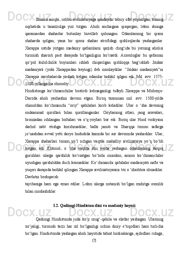 Shunisi aniqki, ushbu sivilizatsiyaga qandaydir tabiiy ofat yopirilgan, buning
oqibatida   u   tanazzulga   yuz   tutgan.   Aholi   anchagina   qisqargan,   lekin   shunga
qaramasdan   shaharlar   butunlay   huvillab   qolmagan.   Odamlaming   bir   qismi
shaharda   qolgan,   yana   bir   qismi   shahar   atrofidagi   qishloqlarda   yashaganlar.
Xarappa   ustida   yotgan   madaniy   qatlamlami   qazish   chog‘ida   bu   yerning   aholisi
turmush   sharoiti   past   darajada   bo lganligini   ko rsatdi.   Arxeologlar   bu   qatlamniʻ ʻ
qo pol   kulolchilik   buyumlari   ishlab   chiqarilgan   qishloqqa   bag‘ishlab   Jxukar	
ʻ
madaniyati   (yoki   Xarappadan   keyingi)   deb   nomlaydilar.   “Jxukar   madaniyati”ni
Xarappa   xarobalarida   yashab   kelgan   odamlar   tashkil   qilgan   edi.   Mil.   avv.   1575-
1500-yillargacha shimoliy
Hindistonga   ko chmanchilar   bostirib   kelmaganligi   tufayli   Xarappa   va   Mohenjo-	
ʻ
Daroda   aholi   yashashni   davom   etgan.   Biroq   taxminan   mil.   avv.   1500-yilda
shimoldan   ko chmanchi   “oriy”   qabilalari   kirib   keladilar.   Ular   o   ‘sha   davming
ʻ
mukammal   qurollari   bilan   qurollanganlar.   Oriylaming   otlari,   jang   aravalari,
bronzadan   ishlangan   boltalari   va   o q-yoylari   bor   edi.   Biroq   ular   Hind   vodiysini	
ʻ
darhol   zabt   etishga   kirishmadilar,   balki   janub   va   Sharqqa   tomon   safarga
jo nashdan  avval  yetti  daryo hududida kamida bir  asr  davomida yashadilar.  Ular,	
ʻ
Xarappa   shaharlari   tomon   yo l   ochgan   vaqtda   mahalliy   sivilizatsiya   yo q   bo lib	
ʻ ʻ ʻ
ketgan   edi.   Ehtimol,   o   ‘sha   vaqtda   shu   yerda   yashagan   odamlaming   tarqoq
guruhlari   ularga   qarshilik   ko rsatgan   bo lishi   mumkin,   ammo   ko chmanchilar
ʻ ʻ ʻ
uyushgan qarshilikka duch keimadilar. Ko chmanchi qabilalar madaniyati nafis va	
ʻ
yuqori darajada tashkil qilingan Xarappa sivilizatsiyasini tez o ‘zlashtira olmadilar.
Davlatni boshqarish
tajribasiga   ham   ega   emas   edilar.   Lekin   ularga   notanish   bo lgan   muhitga   osonlik	
ʻ
bilan moslashdilar.
I.2. Qadimgi Hindiston dini va madaniy hayoti
Qadimgi   Hindistonda   juda   ko p   urug‘-qabila   va   elatlar   yashagan.   Ularning	
ʻ
xo jaligi,   turmush   tarzi   har   xil   bo lganligi   uchun   diniy   e’tiqodlari   ham   turlicha	
ʻ ʻ
bo lgan. Hindistonda yashagan aholi hayotida tabiat hodisalariga, ajdodlari ruhiga,
ʻ
[ 7 ] 