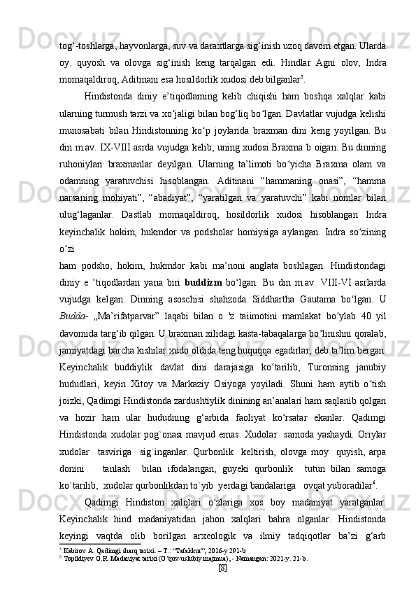 tog‘-toshlarga, hayvonlarga, suv va daraxtlarga sig‘inish uzoq davom etgan. Ularda
oy.   quyosh   va   olovga   sig‘inish   keng   tarqalgan   edi.   Hindlar   Agni   olov,   Indra
momaqaldiroq,  Aditinani  esa hosildorlik xudosi deb bilganlar 5
.
Hindistonda   diniy   e’tiqodlaming   kelib   chiqishi   ham   boshqa   xalqlar   kabi
ularning turmush tarzi va xo jaligi bilan bog‘liq bo lgan. Davlatlar vujudga kelishiʻ ʻ
munosabati   bilan   Hindistonning   ko p   joylarida   braxman   dini   keng   yoyilgan.   Bu	
ʻ
din m.av. IX-VIII asrda vujudga kelib, uning xudosi Braxma b oigan. Bu dinning
ruhoniylari   braxmanlar   deyilgan.   Ularning   ta’limoti   bo yicha   Braxma   olam   va	
ʻ
odamning   yaratuvchisi   hisoblangan.   Aditinani   “hammaning   onasi”,   “hamma
narsaning   mohiyati”,   “abadiyat”,   “yaratilgan   va   yaratuvchi”   kabi   nomlar   bilan
ulug‘laganlar.   Dastlab   momaqaldiroq,   hosildorlik   xudosi   hisoblangan   Indra
keyinchalik   hokim,   hukmdor   va   podsholar   homiysiga   aylangan.   Indra   so zining	
ʻ
o zi	
ʻ
ham   podsho,   hokim,   hukmdor   kabi   ma’noni   anglata   boshlagan.   Hindistondagi
diniy   e   ’tiqodlardan   yana   biri   buddizm   bo lgan.   Bu   din   m.av.   VIII-VI   asrlarda	
ʻ
vujudga   kelgan.   Dinning   asoschisi   shahzoda   Siddhartha   Gautama   bo lgan.   U	
ʻ
Budda-   „Ma’rifatparvar”   laqabi   bilan   o   'z   taiimotini   mamlakat   bo ylab   40   yil	
ʻ
davomida targ‘ib qilgan. U braxman xilidagi kasta-tabaqalarga bo linishni qoralab,	
ʻ
jamiyatdagi barcha kishilar xudo oldida teng huquqqa egadirlar, deb ta’lim bergan.
Keyinchalik   buddiylik   davlat   dini   darajasiga   ko tarilib,   Turonning   janubiy	
ʻ
hududlari,   keyin   Xitoy   va   Markaziy   Osiyoga   yoyiladi.   Shuni   ham   aytib   o tish	
ʻ
joizki, Qadimgi Hindistonda zardushtiylik dinining an’analari ham saqlanib qolgan
va   hozir   ham   ular   hududning   g‘arbida   faoliyat   ko rsatar   ekanlar.   Qadimgi	
ʻ
Hindistonda  xudolar   pog`onasi   mavjud emas.  Xudolar    samoda  yashaydi.   Oriylar
xudolar     tasviriga     sig`inganlar.   Qurbonlik     keltirish,   olovga   moy     quyish,   arpa
donini       tanlash     bilan   ifodalangan,   guyeki   qurbonlik     tutun   bilan   samoga
ko`tarilib,  xudolar qurbonlikdan to`yib  yerdagi bandalariga   ovqat yuboradilar 6
.  
Qadimgi   Hindiston   xalqlari   o zlariga   xos   boy   madaniyat   yaratganlar.	
ʻ
Keyinchalik   hind   madaniyatidan   jahon   xalqlari   bahra   olganlar.   Hindistonda
keyingi   vaqtda   olib   borilgan   arxeologik   va   ilmiy   tadqiqotlar   ba’zi   g‘arb
5
 Kabirov A. Qadimgi sharq tarixi. – T.: “Tafakkur”, 2016-y.291-b
6
 Topildiyev O.R. Madaniyat tarixi (O’quv-uslubiy majmua), - Namangan: 2021-y. 21-b.
[ 8 ] 