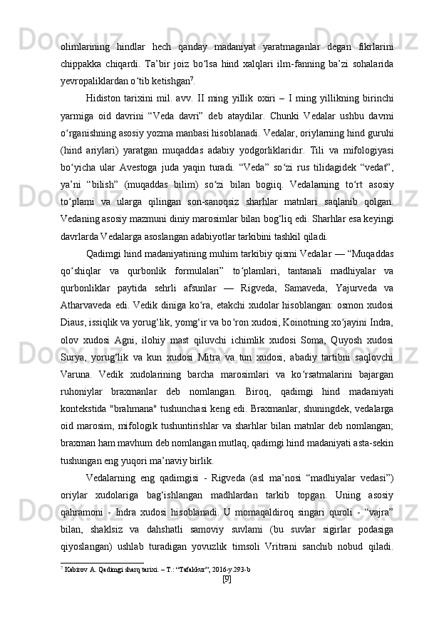 olimlarining   hindlar   hech   qanday   madaniyat   yaratmaganlar   degan   fikrlarini
chippakka   chiqardi.   Ta’bir   joiz   bo lsa   hind   xalqlari   ilm-fanning   ba’zi   sohalaridaʻ
yevropaliklardan o tib ketishgan	
ʻ 7
.
Hidiston   tarixini   mil.   avv.   II   ming   yillik   oxiri   –   I   ming   yillikning   birinchi
yarmiga   oid   davrini   “Veda   davri”   deb   ataydilar.   Chunki   Vedalar   ushbu   davmi
o rganishning asosiy yozma	
ʻ   manbasi hisoblanadi.   Vedalar, oriylarning hind guruhi
(hind   ariylari)   yaratgan   muqaddas   adabiy   yodgorliklaridir.   Tili   va   mifologiyasi
bo yicha   ular
ʻ   Avestoga   juda   yaqin   turadi.   “Veda”   so zi   rus   tilidagidek   “vedat”,	ʻ
ya’ni   “bilish”   (muqaddas   bilim)   so zi   bilan   bogiiq.   Vedalarning   to rt	
ʻ ʻ   asosiy
to plami   va   ularga   qilingan   son-sanoqsiz   sharhlar   matnlari	
ʻ   saqlanib   qolgan.
Vedaning asosiy mazmuni diniy marosimlar bilan   bog‘liq edi. Sharhlar esa keyingi
davrlarda Vedalarga asoslangan   adabiyotlar tarkibini tashkil qiladi.
Qadimgi hind madaniyatining muhim tarkibiy qismi Vedalar — “Muqaddas
qo shiqlar   va   qurbonlik   formulalari”   to plamlari,   tantanali   madhiyalar   va
ʻ ʻ
qurbonliklar   paytida   sehrli   afsunlar   —   Rigveda,   Samaveda,   Yajurveda   va
Atharvaveda edi. Vedik diniga ko ra, etakchi  xudolar hisoblangan:  osmon xudosi	
ʻ
Diaus, issiqlik va yorug‘lik, yomg‘ir va bo ron xudosi, Koinotning xo jayini Indra,	
ʻ ʻ
olov   xudosi   Agni,   ilohiy   mast   qiluvchi   ichimlik   xudosi   Soma,   Quyosh   xudosi
Surya,   yorug‘lik   va   kun   xudosi   Mitra   va   tun   xudosi,   abadiy   tartibni   saqlovchi
Varuna.   Vedik   xudolarining   barcha   marosimlari   va   ko rsatmalarini   bajargan	
ʻ
ruhoniylar   braxmanlar   deb   nomlangan.   Biroq,   qadimgi   hind   madaniyati
kontekstida "brahmana" tushunchasi keng edi. Braxmanlar, shuningdek, vedalarga
oid  marosim,   mifologik  tushuntirishlar   va   sharhlar   bilan  matnlar   deb  nomlangan;
braxman ham mavhum deb nomlangan mutlaq, qadimgi hind madaniyati asta-sekin
tushungan eng yuqori ma’naviy birlik.
Vedalarning   eng   qadimgisi   -   Rigveda   (asl   ma’nosi   “madhiyalar   vedasi”)
oriylar   xudolariga   bag‘ishlangan   madhlardan   tarkib   topgan.   Uning   asosiy
qahramoni   -   Indra   xudosi   hisoblanadi.   U   momaqaldiroq   singari   quroli   -   “vajra”
bilan,   shaklsiz   va   dahshatli   samoviy   suvlami   (bu   suvlar   sigirlar   podasiga
qiyoslangan)   ushlab   turadigan   yovuzlik   timsoli   Vritrani   sanchib   nobud   qiladi.
7
 Kabirov A. Qadimgi sharq tarixi. – T.: “Tafakkur”, 2016-y.293-b
[ 9 ] 