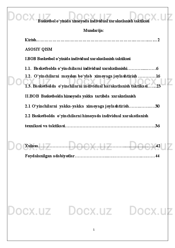 Basketbol o‘yinida  ximoyada individual xarakatlanish taktikasi
Mundari ja:
Kirish………………….………………………………………….………...….…2
ASOSIY QISM
I.BOB  Basketbol o’yinida  individual xarakatlanish taktikasi
1.1. Basketbolda o ‘ yinchilarni   individual xarakatlanishi … ……. ... .. …… 6
1.2.   O’yinchilarni  maydon b o‘ylab   ximoyaga joylashtirish  …………16
1.3. Basketbolda  o’yinchilarni  individual  harakatlanish  taktikasi. …...23
II.BOB   Basketbolda himoyada  yakka  tartibda   xarakatlanish 
2.1  O‘yinchilarni   yakka-yakka   ximoyaga joylashtirish …….. …….….30
2.2  Basketbolda  o ‘ yinchilarni himoyada individual xarakatlanish 
texnikasi va taktikasi ……………………………………………………..36
Xulosa………………………….………………………......................... .....42
Foydalanilgan adabiyotlar…………………..….……………….….…… 44
1