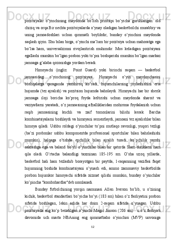 pozitsiyalar   o’yinchining   maydonda   bo’lish   printsipi   bo’yicha   guruhlangan:   old
chiziq va orqa.Bir nechta pozitsiyalarda o’ynay oladigan basketbolchi murabbiy va
uning   jamoadoshlari   uchun   qimmatli   boylikdir,   bunday   o’yinchini   maydonda
saqlash qiyin. Shu bilan birga, o’yinchi ma’lum bir pozitsiya uchun mahoratga ega
bo’lsa   ham,   universalizmni   rivojlantirish   muhimdir.   Mos   keladigan   pozitsiyani
egallashi mumkin bo’lgan posbon yoki to’pni boshqarishi mumkin bo’lgan markaz
jamoaga g’alaba qozonishga yordam beradi.
Himoyachi   (ingliz.     Point   Guard)   yoki   birinchi   raqam   —   basketbol
jamoasidagi   o’yinchining   pozitsiyasi.   Himoyachi   o’yin   maydonchasini
boshqalarga   qaraganda   yaxshiroq   ko’radi,   hujumchilarning   joylashishini   erta
hujumda (tez  ajralish)   va  pozitsion hujumda  baholaydi.  Himoyachi  har   bir   sherik
jamoaga   iloji   boricha   ko’proq   foyda   keltirishi   uchun   maydonda   sharoit   va
vaziyatlarni yaratadi, o’z jamoasining afzalliklaridan mohirona foydalanish uchun
raqib   jamoasining   kuchli   va   zaif   tomonlarini   bilishi   kerak.   Barcha
kombinatsiyalarni boshlaydi va himoyani sementlaydi, jamoani tez ajralishlar bilan
himoya   qiladi.   Ushbu   roldagi   o’yinchilar   to’pni   mutlaqo   ravonligi,   yuqori   tezligi
(ba’zi   posbonlar   ushbu   komponentda   professional   sportchilar   bilan   bahslashishi
mumkin),   halqaga   o’tishda   epchillik   bilan   ajralib   turadi,   ko’pchilik   yaxshi
sakrashga   ega   va   baland   bo’yli   o’yinchilar   bilan   bir   qatorda   Slam-dunklarni   ham
qila   oladi.   O’rtacha   balandligi   taxminan   185-195   sm.   O’sha   uzoq   yillarda,
basketbol   hali   ham   tezlashib   borayotgan   bir   paytda,   1-raqamning   vazifasi   faqat
hujumning   boshida   kombinatsiyani   o’ynash   edi,   ammo   zamonaviy   basketbolda
posbon   hujumkor   himoyachi   sifatida   xizmat   qilishi   mumkin,   bunday   o’yinchilar
ko’pincha "kombohardlar"deb nomlanadi. 
Bunday   futbolchining   yorqin   namunasi   Allen   Iverson   bo’lib,   u   o’zining
kichik, basketbol standartlari bo’yicha bo’yi (183 sm) bilan o’z faoliyatini posbon
sifatida   boshlagan,   lekin   aslida   har   doim   2-raqam   sifatida   o’ynagan.   Ushbu
pozitsiyada eng ko’p bezatilgan o’yinchi Magic Jonson (206 sm) - u o’z faoliyati
davomida   uch   marta   NBAning   eng   qimmatbaho   o’yinchisi   (MVP)   unvoniga
12 