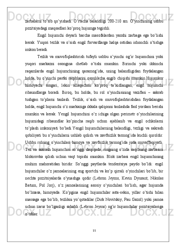 zarbalarni to’sib qo’yishadi. O’rtacha balandligi 200-210 sm. O’yinchining ushbu
pozitsiyadagi maqsadlari ko’proq hujumga tegishli.
  Engil   hujumchi   deyarli   barcha   masofalardan   yaxshi   zarbaga   ega   bo’lishi
kerak.   Yuqori   tezlik   va   o’sish   engil   forvardlarga   halqa   ostidan   ishonchli   o’tishga
imkon beradi.
  Tezlik   va   muvofiqlashtirish   tufayli   ushbu   o’yinchi   og’ir   hujumchini   yoki
yuqori   markazni   osongina   chetlab   o’tishi   mumkin.   Birinchi   yoki   ikkinchi
raqamlarda   engil   hujumchining   qaramog’ida,   uning   balandligidan   foydalangan
holda, bu o’yinchi pastki raqiblarini osonlikcha engib chiqishi mumkin.Hujumkor
himoyachi   singari,   lekin   allaqachon   ko’proq   ta’kidlangan,   engil   hujumchi
ribaundlarga   boradi.   Biroq,   bu   holda,   bu   rol   o’yinchisining   vazifasi   –   sakrab
tushgan   to’plarni   tanlash.   Tezlik,   o’sish   va   muvofiqlashtirishdan   foydalangan
holda, engil hujumchi o’z markaziga ikkala qalqonni tanlashda faol yordam berishi
mumkin   va   kerak.   Yengil   hujumchini   o’z   ichiga   olgan   perimetr   o’yinchilarining
hujumidagi   ribaundlar   ko’pincha   raqib   uchun   ajablanib   va   engil   ochkolarni
to’plash   imkoniyati   bo’ladi.Yengil   hujumchilarning   balandligi,   tezligi   va   sakrash
qobiliyati bu o’yinchilarni ushlab qolish va xavfsizlik tarmog’ida kuchli  quroldir.
Ushbu   rolning   o’yinchilari   himoya   va   xavfsizlik   tarmog’ida   juda   muvaffaqiyatli.
Tez   va   sakrash   hujumchisi   so’nggi   daqiqada,   ringning   o’zida   raqibning   zarbasini
blokirovka   qilish   uchun   vaqt   topishi   mumkin.   Blok   zarbasi   engil   hujumchining
muhim   mahoratidan   biridir.   So’nggi   paytlarda   tendentsiya   paydo   bo’ldi:   engil
hujumchilar  o’z jamoalarining eng sportchi  va ko’p qirrali o’yinchilari  bo’lib, bir
nechta   pozitsiyalarda   o’ynashga   qodir   (Lebron   Jeyms,   Kevin   Dyurant,   Nikolas
Batum,   Pol   Jorj),   o’z   jamoalarining   asosiy   o’yinchilari   bo’lish,   agar   hujumda
bo’lmasa,   himoyada.   Ko’pgina   engil   hujumchilar   asta-sekin,   yillar   o’tishi   bilan
massaga ega bo’lib, tezlikni yo’qotadilar (Dirk Novitskiy, Pau Gazol) yoki jamoa
uchun   zarur   bo’lganligi   sababli   (Lebron   Jeyms)   og’ir   hujumchilar   pozitsiyalariga
o’tdilar.
15