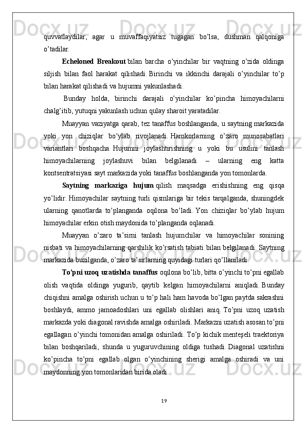 quvvatlaydilar,   agar   u   muvaffaqiyatsiz   tugagan   bo’lsa,   dushman   qalqoniga
o’tadilar.
Echeloned   Breakout   bilan   barcha   o’yinchilar   bir   vaqtning   o’zida   oldinga
siljish   bilan   faol   harakat   qilishadi.   Birinchi   va   ikkinchi   darajali   o’yinchilar   to’p
bilan harakat qilishadi va hujumni yakunlashadi.
  Bunday   holda,   birinchi   darajali   o’yinchilar   ko’pincha   himoyachilarni
chalg’itib, yutuqni yakunlash uchun qulay sharoit yaratadilar.
Muayyan vaziyatga qarab, tez tanaffus boshlanganda, u saytning markazida
yoki   yon   chiziqlar   bo’ylab   rivojlanadi.   Hamkorlarning   o’zaro   munosabatlari
variantlari   boshqacha.   Hujumni   joylashtirishning   u   yoki   bu   usulini   tanlash
himoyachilarning   joylashuvi   bilan   belgilanadi   –   ularning   eng   katta
kontsentratsiyasi sayt markazida yoki tanaffus boshlanganda yon tomonlarda.
Saytning   markaziga   hujum   qilish   maqsadga   erishishning   eng   qisqa
yo’lidir.   Himoyachilar   saytning   turli   qismlariga   bir   tekis   tarqalganda,   shuningdek
ularning   qanotlarda   to’planganda   oqilona   bo’ladi.   Yon   chiziqlar   bo’ylab   hujum
himoyachilar erkin otish maydonida to’planganda oqlanadi.
Muayyan   o’zaro   ta’sirni   tanlash   hujumchilar   va   himoyachilar   sonining
nisbati va himoyachilarning qarshilik ko’rsatish tabiati bilan belgilanadi.   Saytning
markazida buzilganda, o’zaro ta’sirlarning quyidagi turlari qo’llaniladi.
To’pni uzoq uzatishda tanaffus   oqilona bo’lib, bitta o’yinchi to’pni egallab
olish   vaqtida   oldinga   yugurib,   qaytib   kelgan   himoyachilarni   aniqladi.   Bunday
chiqishni amalga oshirish uchun u to’p hali ham havoda bo’lgan paytda sakrashni
boshlaydi,   ammo   jamoadoshlari   uni   egallab   olishlari   aniq.   To’pni   uzoq   uzatish
markazda yoki diagonal ravishda amalga oshiriladi.   Markazni uzatish asosan to’pni
egallagan o’yinchi tomonidan amalga oshiriladi.   To’p kichik menteşeli traektoriya
bilan   boshqariladi,   shunda   u   yuguruvchining   oldiga   tushadi.   Diagonal   uzatishni
ko’pincha   to’pni   egallab   olgan   o’yinchining   sherigi   amalga   oshiradi   va   uni
maydonning yon tomonlaridan birida oladi.
19