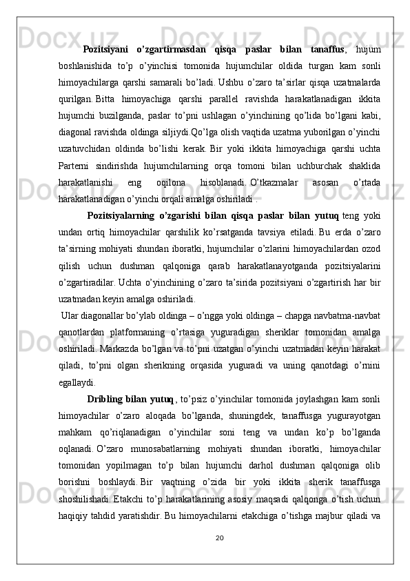 Pozitsiyani   o’zgartirmasdan   qisqa   paslar   bilan   tanaffus ,   hujum
boshlanishida   to’p   o’yinchisi   tomonida   hujumchilar   oldida   turgan   kam   sonli
himoyachilarga   qarshi   samarali   bo’ladi.   Ushbu   o’zaro   ta’sirlar   qisqa   uzatmalarda
qurilgan.   Bitta   himoyachiga   qarshi   parallel   ravishda   harakatlanadigan   ikkita
hujumchi   buzilganda,   paslar   to’pni   ushlagan   o’yinchining   qo’lida   bo’lgani   kabi,
diagonal ravishda oldinga siljiydi.Qo’lga olish vaqtida uzatma yuborilgan o’yinchi
uzatuvchidan   oldinda   bo’lishi   kerak.   Bir   yoki   ikkita   himoyachiga   qarshi   uchta
Parterni   sindirishda   hujumchilarning   orqa   tomoni   bilan   uchburchak   shaklida
harakatlanishi   eng   oqilona   hisoblanadi.   O’tkazmalar   asosan   o’rtada
harakatlanadigan o’yinchi orqali amalga oshiriladi .
                        Pozitsiyalarning   o’zgarishi   bilan   qisqa   paslar   bilan   yutuq   teng   yoki
undan   ortiq   himoyachilar   qarshilik   ko’rsatganda   tavsiya   etiladi.   Bu   erda   o’zaro
ta’sirning mohiyati shundan iboratki, hujumchilar o’zlarini himoyachilardan ozod
qilish   uchun   dushman   qalqoniga   qarab   harakatlanayotganda   pozitsiyalarini
o’zgartiradilar.   Uchta  o’yinchining  o’zaro  ta’sirida  pozitsiyani   o’zgartirish  har   bir
uzatmadan keyin amalga oshiriladi.
  Ular diagonallar bo’ylab oldinga – o’ngga yoki oldinga – chapga navbatma-navbat
qanotlardan   platformaning   o’rtasiga   yuguradigan   sheriklar   tomonidan   amalga
oshiriladi.   Markazda  bo’lgan va to’pni  uzatgan o’yinchi  uzatmadan keyin harakat
qiladi,   to’pni   olgan   sherikning   orqasida   yuguradi   va   uning   qanotdagi   o’rnini
egallaydi.
                        Dribling   bilan   yutuq ,   to’psiz   o’yinchilar   tomonida   joylashgan   kam   sonli
himoyachilar   o’zaro   aloqada   bo’lganda,   shuningdek,   tanaffusga   yugurayotgan
mahkam   qo’riqlanadigan   o’yinchilar   soni   teng   va   undan   ko’p   bo’lganda
oqlanadi.   O’zaro   munosabatlarning   mohiyati   shundan   iboratki,   himoyachilar
tomonidan   yopilmagan   to’p   bilan   hujumchi   darhol   dushman   qalqoniga   olib
borishni   boshlaydi.   Bir   vaqtning   o’zida   bir   yoki   ikkita   sherik   tanaffusga
shoshilishadi.   Etakchi   to’p   harakatlarining   asosiy   maqsadi   qalqonga   o’tish   uchun
haqiqiy tahdid yaratishdir.   Bu himoyachilarni  etakchiga o’tishga majbur  qiladi  va
20