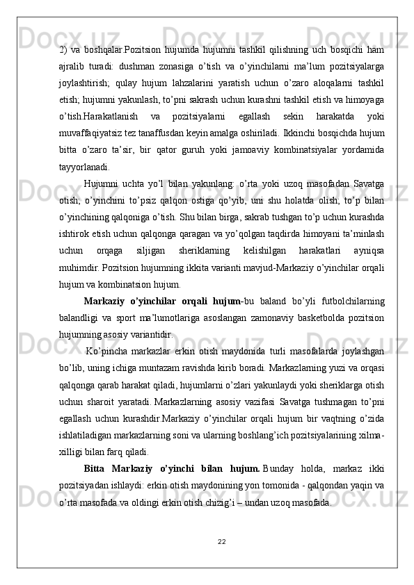 2)   va   boshqalar.Pozitsion   hujumda   hujumni   tashkil   qilishning   uch   bosqichi   ham
ajralib   turadi:   dushman   zonasiga   o’tish   va   o’yinchilarni   ma’lum   pozitsiyalarga
joylashtirish;   qulay   hujum   lahzalarini   yaratish   uchun   o’zaro   aloqalarni   tashkil
etish; hujumni yakunlash, to’pni sakrash uchun kurashni tashkil etish va himoyaga
o’tish.Harakatlanish   va   pozitsiyalarni   egallash   sekin   harakatda   yoki
muvaffaqiyatsiz tez tanaffusdan keyin amalga oshiriladi.   Ikkinchi bosqichda hujum
bitta   o’zaro   ta’sir,   bir   qator   guruh   yoki   jamoaviy   kombinatsiyalar   yordamida
tayyorlanadi.  
Hujumni   uchta   yo’l   bilan   yakunlang:   o’rta   yoki   uzoq   masofadan   Savatga
otish;   o’yinchini   to’psiz   qalqon   ostiga   qo’yib,   uni   shu   holatda   olish;   to’p   bilan
o’yinchining qalqoniga o’tish.   Shu bilan birga, sakrab tushgan to’p uchun kurashda
ishtirok etish uchun qalqonga qaragan va yo’qolgan taqdirda himoyani ta’minlash
uchun   orqaga   siljigan   sheriklarning   kelishilgan   harakatlari   ayniqsa
muhimdir.   Pozitsion hujumning ikkita varianti mavjud-Markaziy o’yinchilar orqali
hujum va kombinatsion hujum.
Markaziy   o’yinchilar   orqali   hujum - bu   baland   bo’yli   futbolchilarning
balandligi   va   sport   ma’lumotlariga   asoslangan   zamonaviy   basketbolda   pozitsion
hujumning asosiy variantidir.
  Ko’pincha   markazlar   erkin   otish   maydonida   turli   masofalarda   joylashgan
bo’lib, uning ichiga muntazam ravishda kirib boradi.   Markazlarning yuzi va orqasi
qalqonga qarab harakat qiladi, hujumlarni o’zlari yakunlaydi yoki sheriklarga otish
uchun   sharoit   yaratadi.   Markazlarning   asosiy   vazifasi   Savatga   tushmagan   to’pni
egallash   uchun   kurashdir.Markaziy   o’yinchilar   orqali   hujum   bir   vaqtning   o’zida
ishlatiladigan markazlarning soni va ularning boshlang’ich pozitsiyalarining xilma-
xilligi bilan farq qiladi.
Bitta   Markaziy   o’yinchi   bilan   hujum .   Bunday   holda,   markaz   ikki
pozitsiyadan ishlaydi: erkin otish maydonining yon tomonida - qalqondan yaqin va
o’rta masofada va oldingi erkin otish chizig’i – undan uzoq masofada.
22 