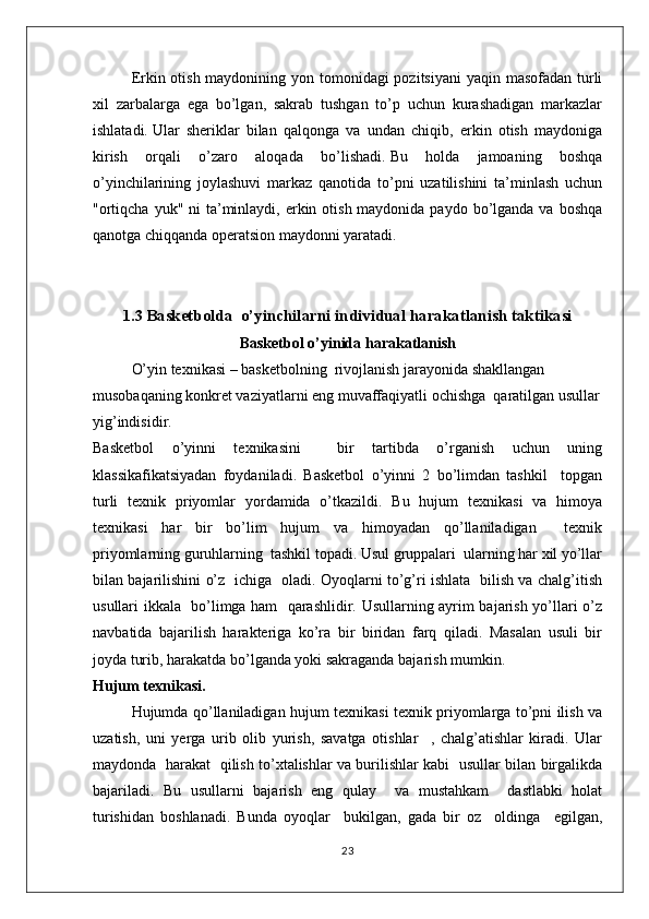 Erkin otish maydonining yon tomonidagi pozitsiyani  yaqin masofadan turli
xil   zarbalarga   ega   bo’lgan,   sakrab   tushgan   to’p   uchun   kurashadigan   markazlar
ishlatadi.   Ular   sheriklar   bilan   qalqonga   va   undan   chiqib,   erkin   otish   maydoniga
kirish   orqali   o’zaro   aloqada   bo’lishadi.   Bu   holda   jamoaning   boshqa
o’yinchilarining   joylashuvi   markaz   qanotida   to’pni   uzatilishini   ta’minlash   uchun
"ortiqcha  yuk" ni  ta’minlaydi, erkin otish maydonida paydo  bo’lganda va  boshqa
qanotga chiqqanda operatsion maydonni yaratadi.
1.3  Basketbolda  o’yinchilarni  individual  harakatlanish  taktikasi
Basketbol o’yinida harakatlanish
O’yin texnikasi – basketbolning  rivojlanish jarayonida shakllangan 
musobaqaning konkret vaziyatlarni eng muvaffaqiyatli ochishga  qaratilgan usullar
yig’indisidir.
Basketbol   o’yinni   texnikasini     bir   tartibda   o’rganish   uchun   uning
klassikafikatsiyadan   foydaniladi.   Basketbol   o’yinni   2   bo’limdan   tashkil     topgan
turli   texnik   priyomlar   yordamida   o’tkazildi.   Bu   hujum   texnikasi   va   himoya
texnikasi   har   bir   bo’lim   hujum   va   himoyadan   qo’llaniladigan     texnik
priyomlarning guruhlarning  tashkil topadi. Usul gruppalari  ularning har xil yo’llar
bilan bajarilishini o’z   ichiga   oladi. Oyoqlarni to’g’ri ishlata   bilish va chalg’itish
usullari ikkala   bo’limga ham   qarashlidir. Usullarning ayrim bajarish yo’llari o’z
navbatida   bajarilish   harakteriga   ko’ra   bir   biridan   farq   qiladi.   Masalan   usuli   bir
joyda turib, harakatda bo’lganda yoki sakraganda bajarish mumkin.
Hujum texnikasi.
Hujumda qo’llaniladigan hujum texnikasi texnik priyomlarga to’pni ilish va
uzatish,   uni   yerga   urib   olib   yurish,   savatga   otishlar     ,   chalg’atishlar   kiradi.   Ular
maydonda   harakat   qilish to’xtalishlar va burilishlar kabi   usullar bilan birgalikda
bajariladi.   Bu   usullarni   bajarish   eng   qulay     va   mustahkam     dastlabki   holat
turishidan   boshlanadi.   Bunda   oyoqlar     bukilgan,   gada   bir   oz     oldinga     egilgan,
23 