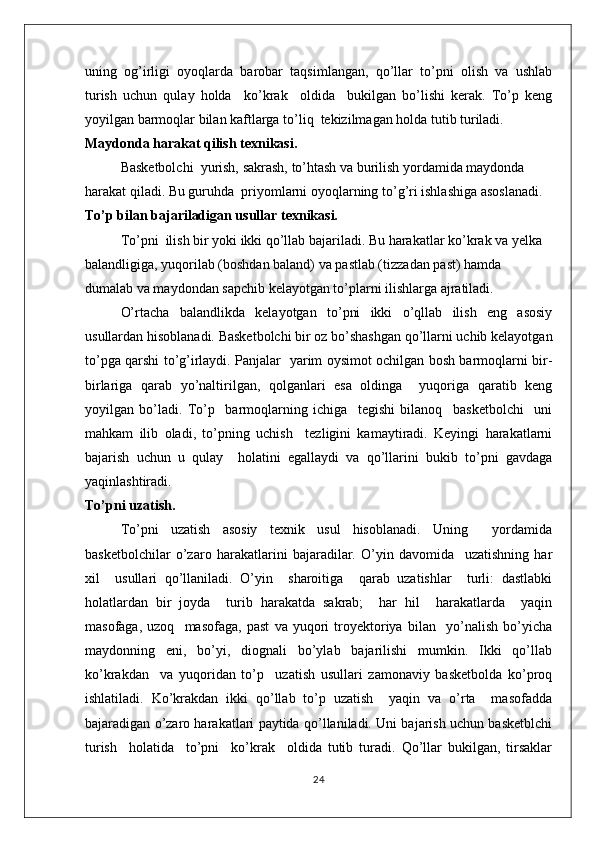 uning   og’irligi   oyoqlarda   barobar   taqsimlangan,   qo’llar   to’pni   olish   va   ushlab
turish   uchun   qulay   holda     ko’krak     oldida     bukilgan   bo’lishi   kerak.   To’p   keng
yoyilgan barmoqlar bilan kaftlarga to’liq  tekizilmagan holda tutib turiladi.
Maydonda harakat qilish texnikasi.
Basketbolchi  yurish, sakrash, to’htash va burilish yordamida maydonda 
harakat qiladi. Bu guruhda  priyomlarni oyoqlarning to’g’ri ishlashiga asoslanadi.
To’p bilan bajariladigan usullar texnikasi.
To’pni  ilish bir yoki ikki qo’llab bajariladi. Bu harakatlar ko’krak va yelka 
balandligiga, yuqorilab (boshdan baland) va pastlab (tizzadan past) hamda 
dumalab va maydondan sapchib kelayotgan to’plarni ilishlarga ajratiladi.
O’rtacha   balandlikda   kelayotgan   to’pni   ikki   o’qllab   ilish   eng   asosiy
usullardan hisoblanadi. Basketbolchi bir oz bo’shashgan qo’llarni uchib kelayotgan
to’pga qarshi to’g’irlaydi. Panjalar   yarim oysimot ochilgan bosh barmoqlarni bir-
birlariga   qarab   yo’naltirilgan,   qolganlari   esa   oldinga     yuqoriga   qaratib   keng
yoyilgan   bo’ladi.   To’p     barmoqlarning   ichiga     tegishi   bilanoq     basketbolchi     uni
mahkam   ilib   oladi,   to’pning   uchish     tezligini   kamaytiradi.   Keyingi   harakatlarni
bajarish   uchun   u   qulay     holatini   egallaydi   va   qo’llarini   bukib   to’pni   gavdaga
yaqinlashtiradi.
To’pni uzatish.
To’pni   uzatish   asosiy   texnik   usul   hisoblanadi.   Uning     yordamida
basketbolchilar   o’zaro   harakatlarini   bajaradilar.   O’yin   davomida     uzatishning   har
xil     usullari   qo’llaniladi.   O’yin     sharoitiga     qarab   uzatishlar     turli:   dastlabki
holatlardan   bir   joyda     turib   harakatda   sakrab;     har   hil     harakatlarda     yaqin
masofaga,   uzoq     masofaga,   past   va   yuqori   troyektoriya   bilan     yo’nalish   bo’yicha
maydonning   eni,   bo’yi,   diognali   bo’ylab   bajarilishi   mumkin.   Ikki   qo’llab
ko’krakdan     va   yuqoridan   to’p     uzatish   usullari   zamonaviy   basketbolda   ko’proq
ishlatiladi.   Ko’krakdan   ikki   qo’llab   to’p   uzatish     yaqin   va   o’rta     masofadda
bajaradigan o’zaro harakatlari paytida qo’llaniladi. Uni bajarish uchun basketblchi
turish     holatida     to’pni     ko’krak     oldida   tutib   turadi.   Qo’llar   bukilgan,   tirsaklar
24