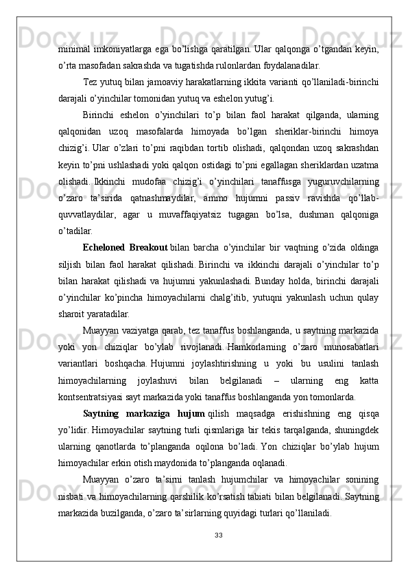 minimal   imkoniyatlarga  ega   bo’lishga   qaratilgan.   Ular   qalqonga  o’tgandan   keyin,
o’rta masofadan sakrashda va tugatishda rulonlardan foydalanadilar.
Tez yutuq bilan jamoaviy harakatlarning ikkita varianti qo’llaniladi-birinchi
darajali o’yinchilar tomonidan yutuq va eshelon yutug’i.
Birinchi   eshelon   o’yinchilari   to’p   bilan   faol   harakat   qilganda,   ularning
qalqonidan   uzoq   masofalarda   himoyada   bo’lgan   sheriklar-birinchi   himoya
chizig’i.   Ular   o’zlari   to’pni   raqibdan   tortib   olishadi,   qalqondan   uzoq   sakrashdan
keyin to’pni ushlashadi yoki qalqon ostidagi to’pni egallagan sheriklardan uzatma
olishadi.   Ikkinchi   mudofaa   chizig’i   o’yinchilari   tanaffusga   yuguruvchilarning
o’zaro   ta’sirida   qatnashmaydilar,   ammo   hujumni   passiv   ravishda   qo’llab-
quvvatlaydilar,   agar   u   muvaffaqiyatsiz   tugagan   bo’lsa,   dushman   qalqoniga
o’tadilar.
Echeloned   Breakout   bilan   barcha   o’yinchilar   bir   vaqtning   o’zida   oldinga
siljish   bilan   faol   harakat   qilishadi.   Birinchi   va   ikkinchi   darajali   o’yinchilar   to’p
bilan   harakat   qilishadi   va   hujumni   yakunlashadi.   Bunday   holda,   birinchi   darajali
o’yinchilar   ko’pincha   himoyachilarni   chalg’itib,   yutuqni   yakunlash   uchun   qulay
sharoit yaratadilar.
Muayyan vaziyatga qarab, tez tanaffus boshlanganda, u saytning markazida
yoki   yon   chiziqlar   bo’ylab   rivojlanadi.   Hamkorlarning   o’zaro   munosabatlari
variantlari   boshqacha.   Hujumni   joylashtirishning   u   yoki   bu   usulini   tanlash
himoyachilarning   joylashuvi   bilan   belgilanadi   –   ularning   eng   katta
kontsentratsiyasi sayt markazida yoki tanaffus boshlanganda yon tomonlarda.
Saytning   markaziga   hujum   qilish   maqsadga   erishishning   eng   qisqa
yo’lidir.   Himoyachilar   saytning   turli   qismlariga   bir   tekis   tarqalganda,   shuningdek
ularning   qanotlarda   to’planganda   oqilona   bo’ladi.   Yon   chiziqlar   bo’ylab   hujum
himoyachilar erkin otish maydonida to’planganda oqlanadi.
Muayyan   o’zaro   ta’sirni   tanlash   hujumchilar   va   himoyachilar   sonining
nisbati va himoyachilarning qarshilik ko’rsatish tabiati bilan belgilanadi.   Saytning
markazida buzilganda, o’zaro ta’sirlarning quyidagi turlari qo’llaniladi.
33 