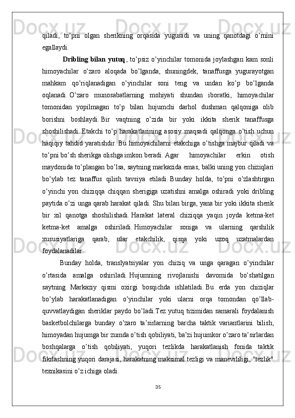 qiladi,   to’pni   olgan   sherikning   orqasida   yuguradi   va   uning   qanotdagi   o’rnini
egallaydi.
                        Dribling   bilan   yutuq ,   to’psiz   o’yinchilar   tomonida   joylashgan   kam   sonli
himoyachilar   o’zaro   aloqada   bo’lganda,   shuningdek,   tanaffusga   yugurayotgan
mahkam   qo’riqlanadigan   o’yinchilar   soni   teng   va   undan   ko’p   bo’lganda
oqlanadi.   O’zaro   munosabatlarning   mohiyati   shundan   iboratki,   himoyachilar
tomonidan   yopilmagan   to’p   bilan   hujumchi   darhol   dushman   qalqoniga   olib
borishni   boshlaydi.   Bir   vaqtning   o’zida   bir   yoki   ikkita   sherik   tanaffusga
shoshilishadi.   Etakchi   to’p   harakatlarining   asosiy   maqsadi   qalqonga   o’tish   uchun
haqiqiy tahdid yaratishdir.   Bu himoyachilarni  etakchiga o’tishga majbur  qiladi  va
to’pni bo’sh sherikga olishga imkon beradi. Agar   himoyachilar   erkin   otish
maydonida to’plangan bo’lsa, saytning markazida emas, balki uning yon chiziqlari
bo’ylab   tez   tanaffus   qilish   tavsiya   etiladi.   Bunday   holda,   to’pni   o’zlashtirgan
o’yinchi   yon   chiziqqa   chiqqan   sherigiga   uzatishni   amalga   oshiradi   yoki   dribling
paytida o’zi unga qarab harakat qiladi.   Shu bilan birga, yana bir yoki ikkita sherik
bir   xil   qanotga   shoshilishadi.   Harakat   lateral   chiziqqa   yaqin   joyda   ketma-ket
ketma-ket   amalga   oshiriladi.   Himoyachilar   soniga   va   ularning   qarshilik
xususiyatlariga   qarab,   ular   etakchilik,   qisqa   yoki   uzoq   uzatmalardan
foydalanadilar.  
Bunday   holda,   translyatsiyalar   yon   chiziq   va   unga   qaragan   o’yinchilar
o’rtasida   amalga   oshiriladi.   Hujumning   rivojlanishi   davomida   bo’shatilgan
saytning   Markaziy   qismi   oxirgi   bosqichda   ishlatiladi.   Bu   erda   yon   chiziqlar
bo’ylab   harakatlanadigan   o’yinchilar   yoki   ularni   orqa   tomondan   qo’llab-
quvvatlaydigan   sheriklar   paydo   bo’ladi.Tez   yutuq   tizimidan   samarali   foydalanish
basketbolchilarga   bunday   o’zaro   ta’sirlarning   barcha   taktik   variantlarini   bilish,
himoyadan hujumga bir zumda o’tish qobiliyati, ba’zi hujumkor o’zaro ta’sirlardan
boshqalarga   o’tish   qobiliyati,   yuqori   tezlikda   harakatlanish   fonida   taktik
fikrlashning yuqori darajasi, harakatning maksimal tezligi va manevrliligi, "tezlik"
texnikasini o’z ichiga oladi.
35 