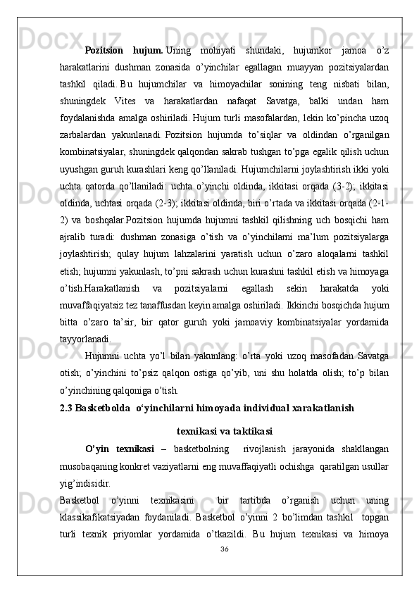 Pozitsion   hujum .   Uning   mohiyati   shundaki,   hujumkor   jamoa   o’z
harakatlarini   dushman   zonasida   o’yinchilar   egallagan   muayyan   pozitsiyalardan
tashkil   qiladi.   Bu   hujumchilar   va   himoyachilar   sonining   teng   nisbati   bilan,
shuningdek   Vites   va   harakatlardan   nafaqat   Savatga,   balki   undan   ham
foydalanishda   amalga   oshiriladi.   Hujum   turli   masofalardan,   lekin   ko’pincha   uzoq
zarbalardan   yakunlanadi.   Pozitsion   hujumda   to’siqlar   va   oldindan   o’rganilgan
kombinatsiyalar, shuningdek qalqondan sakrab tushgan to’pga egalik qilish uchun
uyushgan guruh kurashlari keng qo’llaniladi.   Hujumchilarni joylashtirish ikki yoki
uchta   qatorda   qo’llaniladi:   uchta   o’yinchi   oldinda,   ikkitasi   orqada   (3-2);   ikkitasi
oldinda, uchtasi orqada (2-3); ikkitasi oldinda, biri o’rtada va ikkitasi orqada (2-1-
2)   va   boshqalar.Pozitsion   hujumda   hujumni   tashkil   qilishning   uch   bosqichi   ham
ajralib   turadi:   dushman   zonasiga   o’tish   va   o’yinchilarni   ma’lum   pozitsiyalarga
joylashtirish;   qulay   hujum   lahzalarini   yaratish   uchun   o’zaro   aloqalarni   tashkil
etish; hujumni yakunlash, to’pni sakrash uchun kurashni tashkil etish va himoyaga
o’tish.Harakatlanish   va   pozitsiyalarni   egallash   sekin   harakatda   yoki
muvaffaqiyatsiz tez tanaffusdan keyin amalga oshiriladi.   Ikkinchi bosqichda hujum
bitta   o’zaro   ta’sir,   bir   qator   guruh   yoki   jamoaviy   kombinatsiyalar   yordamida
tayyorlanadi.  
Hujumni   uchta   yo’l   bilan   yakunlang:   o’rta   yoki   uzoq   masofadan   Savatga
otish;   o’yinchini   to’psiz   qalqon   ostiga   qo’yib,   uni   shu   holatda   olish;   to’p   bilan
o’yinchining qalqoniga o’tish.  
2.3  Basketbolda  o ‘ yinchilarni himoyada individual xarakatlanish 
texnikasi va taktikasi
O’yin   texnikasi   –   basketbolning     rivojlanish   jarayonida   shakllangan
musobaqaning konkret vaziyatlarni eng muvaffaqiyatli ochishga  qaratilgan usullar
yig’indisidir.
Basketbol   o’yinni   texnikasini     bir   tartibda   o’rganish   uchun   uning
klassikafikatsiyadan   foydaniladi.   Basketbol   o’yinni   2   bo’limdan   tashkil     topgan
turli   texnik   priyomlar   yordamida   o’tkazildi.   Bu   hujum   texnikasi   va   himoya
36 