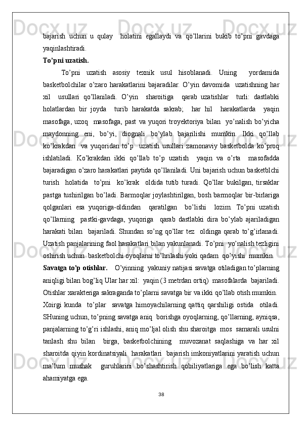 bajarish   uchun   u   qulay     holatini   egallaydi   va   qo’llarini   bukib   to’pni   gavdaga
yaqinlashtiradi.
To’pni uzatish.
To’pni   uzatish   asosiy   texnik   usul   hisoblanadi.   Uning     yordamida
basketbolchilar   o’zaro   harakatlarini   bajaradilar.   O’yin   davomida     uzatishning   har
xil     usullari   qo’llaniladi.   O’yin     sharoitiga     qarab   uzatishlar     turli:   dastlabki
holatlardan   bir   joyda     turib   harakatda   sakrab;     har   hil     harakatlarda     yaqin
masofaga,   uzoq     masofaga,   past   va   yuqori   troyektoriya   bilan     yo’nalish   bo’yicha
maydonning   eni,   bo’yi,   diognali   bo’ylab   bajarilishi   mumkin.   Ikki   qo’llab
ko’krakdan     va   yuqoridan   to’p     uzatish   usullari   zamonaviy   basketbolda   ko’proq
ishlatiladi.   Ko’krakdan   ikki   qo’llab   to’p   uzatish     yaqin   va   o’rta     masofadda
bajaradigan o’zaro harakatlari paytida qo’llaniladi. Uni bajarish uchun basketblchi
turish     holatida     to’pni     ko’krak     oldida   tutib   turadi.   Qo’llar   bukilgan,   tirsaklar
pastga tushirilgan bo’ladi. Barmoqlar joylashtirilgan, bosh barmoqlar bir-birlariga
qolganlari   esa   yuqoriga-oldindan     qaratilgan     bo’lishi     lozim.   To’pni   uzatish
qo’llarning     pastki-gavdaga,   yuqoriga     qarab   dastlabki   dira   bo’ylab   ajariladigan
harakati   bilan     bajariladi.   Shundan   so’ng   qo’llar   tez     oldinga   qarab   to’g’irlanadi.
Uzatish panjalarining faol harakatlari bilan yakunlanadi. To’pni  yo’nalish tezligini
oshirish uchun  basketbolchi oyoqlarni to’hrilashi yoki qadam  qo’yishi  mumkin.
Savatga to’p otishlar. O’yinning  yakuniy natijasi savatga otiladigan to’plarning
aniqligi bilan bog’liq Ular har xil:  yaqin (3 metrdan ortiq)  masofalarda  bajariladi.
Otishlar xarakteriga sakraganda to’plarni savatga bir va ikki qo’llab otish mumkin. 
Xoirgi   kunda     to’plar     savatga   himoyachilarning   qattiq   qarshiligi   ostida     otiladi.
SHuning uchun, to’pning savatga aniq  borishga oyoqlarning, qo’llarning, ayniqsa,
panjalarning to’g’ri ishlashi, aniq mo’ljal olish shu sharoitga  mos  samarali usulni
tanlash   shu   bilan     birga,   basketbolchining     muvozanat   saqlashiga   va   har   xil
sharoitda qiyin kordinatsiyali   harakatlari   bajarish imkoniyatlarini yaratish uchun
ma’lum   mushak     guruhlarini   bo’shashtirish   qobiliyatlariga   ega   bo’lish   katta
ahamiyatga ega.
38