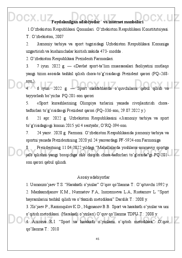 Foydalanilgan adabiyotlar   va internet manbalari
  1.O’zbekiston Respublikasi  Qonunlari.   O’zbekiston Respublikasi  Konstitutsiyasi.
T.: O’zbekiston, 2007
2. Jismoniy   tarbiya   va   sport   tugrisidagi   Uzbekiston   Respublikasi   Konuniga
uzgartirish va kushimchalar kiritish xakida 473- modda .
2. O’zbekiston Respublikasi Prezidenti Farmonlari.
3. 7   iyun.   2022   g.   —   «Davlat   sport-ta’lim   muassasalari   faoliyatini   mutlaqo
yangi   tizim   asosida   tashkil   qilish   chora-to’g’risida»gi   Prezident   qarori   (PQ–268-
son,)
4. 6   iyun.   2022   g.   —   Sport   maktablarida   o’quvchilarni   qabul   qilish   va
tayyorlash bo’yicha  PQ-201-son qarori
5. «Sport   kurashlarining   Olimpiya   turlarini   yanada   rivojlantirish   chora-
tadbirlari to’g’risida»gi Prezident qarori (PQ–336-son, 29.07.2022 y.)
6. 21   apr.   2022   g.   Uzbekiston   Respublikasini   «Jismoniy   tarbiya   va   sport
to’g’risidagi»gi konun 2015 yil 4 sentyabr, O’RQ-394-son.
7. 24 yanv. 2020 g. Farmoni. O’zbekiston Respublikasida jismoniy tarbiya va
sportni yanada Prezidentining 2020 yil 24 yanvardagi PF-5924-son Farmoniga 
8. Prezidentning 11.04.2022 yildagi “Mahallalarda yoshlarni ommaviy sportga
jalb   qilishni   yangi   bosqichga   olib   chiqish   chora-tadbirlari   to’g’risida”gi   PQ-201-
son qarori qabul qilindi.
                                                Asosiy adabiyotlar
1. Usmonxo’jaev T.S. “Harakatli o’yinlar” O’quv qo’llanma T.: O’qituvchi 1992 y.
2.   Maxkamdjanov   K.M.,   Nurmatov   F.A,   Inozemseva   L.A,   Rustamov   L   “Sport
bayramlarini tashkil qilish va o’tkazish metodikasi” Darslik T.: 2008 y. 
3. Xo’jaev P., Raximqulov K.D., Nigmanov B.B. Sport va harakatli o’yinlar va uni
o’qitish metodikasi. (Harakatli o’yinlari) O’quv qo’llanma TDPU T.: 2008 y. 
4.   Azizova   R.I.   “Sport   va   harakatli   o’yinlarni   o’qitish   metodikasi”   O’quv
qo’llanma T.: 2010 
45 