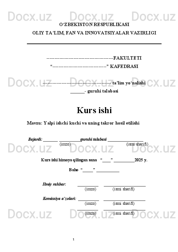 1O‘ZBEKISTON RESPUBLIKASI
OLIY TA’LIM, FAN VA INNOVATSIYALAR VAZIRLI GI
------------------------------------------FAKULTETI
“----------------------------------” KAFEDRASI
------------------------------------------- ta’lim yo‘nalishi 
______- guruhi talabasi
Kurs ishi 
Mavzu : Yalpi ishchi kuchi va uning takror hosil etilishi
  Bajardi: _______  ____ _____ _ guruhi talabasi  ______ ___ ________
  (imzo)                                                       (ismi sharifi)
  
Kurs ishi himoya qilingan sana     “____” __ ___ _____20 25  y.
Baho  “_____” ____ __ _____
      Ilmiy rahbar:           __________      ____________________ 
                (imzo)                (ismi sharifi)
     Komissiya a’zolari:   __________     ____________________ 
                (imzo)                  (ismi sharifi)
                                       __________      ____________________ 
                 (imzo)                  (ismi sharifi) 