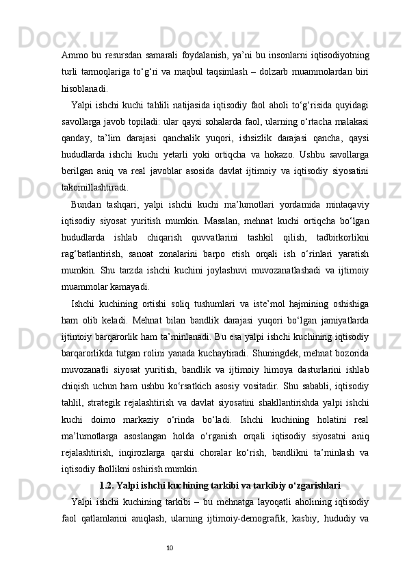 10Ammo   bu   resursdan   samarali   foydalanish,   ya’ni   bu   insonlarni   iqtisodiyotning
turli   tarmoqlariga   to‘g‘ri   va   maqbul   taqsimlash   –   dolzarb   muammolardan   biri
hisoblanadi.
Yalpi   ishchi   kuchi   tahlili   natijasida   iqtisodiy   faol   aholi   to‘g‘risida   quyidagi
savollarga javob topiladi: ular qaysi sohalarda faol, ularning o‘rtacha malakasi
qanday,   ta’lim   darajasi   qanchalik   yuqori,   ishsizlik   darajasi   qancha,   qaysi
hududlarda   ishchi   kuchi   yetarli   yoki   ortiqcha   va   hokazo.   Ushbu   savollarga
berilgan   aniq   va   real   javoblar   asosida   davlat   ijtimoiy   va   iqtisodiy   siyosatini
takomillashtiradi.
Bundan   tashqari,   yalpi   ishchi   kuchi   ma’lumotlari   yordamida   mintaqaviy
iqtisodiy   siyosat   yuritish   mumkin.   Masalan,   mehnat   kuchi   ortiqcha   bo‘lgan
hududlarda   ishlab   chiqarish   quvvatlarini   tashkil   qilish,   tadbirkorlikni
rag‘batlantirish,   sanoat   zonalarini   barpo   etish   orqali   ish   o‘rinlari   yaratish
mumkin.   Shu   tarzda   ishchi   kuchini   joylashuvi   muvozanatlashadi   va   ijtimoiy
muammolar kamayadi.
Ishchi   kuchining   ortishi   soliq   tushumlari   va   iste’mol   hajmining   oshishiga
ham   olib   keladi.   Mehnat   bilan   bandlik   darajasi   yuqori   bo‘lgan   jamiyatlarda
ijtimoiy barqarorlik ham  ta’minlanadi. Bu esa  yalpi  ishchi  kuchining iqtisodiy
barqarorlikda  tutgan   rolini   yanada   kuchaytiradi.   Shuningdek,  mehnat   bozorida
muvozanatli   siyosat   yuritish,   bandlik   va   ijtimoiy   himoya   dasturlarini   ishlab
chiqish   uchun   ham   ushbu   ko‘rsatkich   asosiy   vositadir.   Shu   sababli,   iqtisodiy
tahlil,   strategik   rejalashtirish   va   davlat   siyosatini   shakllantirishda   yalpi   ishchi
kuchi   doimo   markaziy   o‘rinda   bo‘ladi.   Ishchi   kuchining   holatini   real
ma’lumotlarga   asoslangan   holda   o‘rganish   orqali   iqtisodiy   siyosatni   aniq
rejalashtirish,   inqirozlarga   qarshi   choralar   ko‘rish,   bandlikni   ta’minlash   va
iqtisodiy faollikni oshirish mumkin.
1.2. Yalpi ishchi kuchining tarkibi va tarkibiy o‘zgarishlari
Yalpi   ishchi   kuchining   tarkibi   –   bu   mehnatga   layoqatli   aholining   iqtisodiy
faol   qatlamlarini   aniqlash,   ularning   ijtimoiy-demografik,   kasbiy,   hududiy   va 