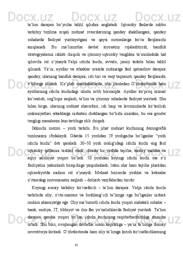 11ta’lim   darajasi   bo‘yicha   tahlil   qilishni   anglatadi.   Iqtisodiy   fanlarda   ushbu
tarkibiy   tuzilma   orqali   mehnat   resurslarining   qanday   shakllangani,   qanday
sohalarda   faoliyat   yuritayotgani   va   qaysi   mezonlarga   ko‘ra   farqlanishi
aniqlanadi.   Bu   ma’lumotlar   davlat   siyosatini   rejalashtirish,   bandlik
strategiyalarini   ishlab   chiqish   va   ijtimoiy-iqtisodiy   tenglikni   ta’minlashda   hal
qiluvchi   rol   o‘ynaydi.Yalpi   ishchi   kuchi,   avvalo,   jinsiy   tarkibi   bilan   tahlil
qilinadi.   Ya’ni,   ayollar   va   erkaklar   orasida   mehnatga   faol   qatnashuv   darajasi
qanday, ularning bandlik darajasi, ish turi va vaqt taqsimoti qanday farqlanishi
e’tiborga   olinadi.   Ko‘plab   mamlakatlarda,   shu   jumladan   O‘zbekistonda   ham
ayollarning   ishchi   kuchidagi   ulushi   ortib   bormoqda.   Ayollar   ko‘proq   xizmat
ko‘rsatish, sog‘liqni saqlash, ta’lim va ijtimoiy sohalarda faoliyat yuritadi. Shu
bilan   birga,   ularning   mehnat   sharoitlari,   ish   haqi   va   lavozimlarda   ko‘tarilish
imkoniyatlari   erkaklarga   nisbatan   cheklangan   bo‘lishi   mumkin,   bu   esa   gender
tengligi masalasini kun tartibiga olib chiqadi.
Ikkinchi   mezon   –   yosh   tarkibi.   Bu   jihat   mehnat   kuchining   demografik
tuzilmasini   ifodalaydi.   Odatda   15   yoshdan   29   yoshgacha   bo‘lganlar   “yosh
ishchi   kuchi”   deb   qaraladi.   30–50   yosh   oralig‘idagi   ishchi   kuchi   eng   faol
iqtisodiy   qatlamni   tashkil   etadi,   chunki   bu   yoshda   tajriba,   kasbiy   malaka   va
aqliy   salohiyat   yuqori   bo‘ladi.   50   yoshdan   keyingi   ishchi   kuchi   esa   o‘z
faoliyatini   yakunlash   bosqichiga   yaqinlashadi,   lekin   ular   ham   tajriba   jihatidan
iqtisodiyotda   muhim   rol   o‘ynaydi.   Mehnat   bozorida   yoshlar   va   keksalar
o‘rtasidagi muvozanatni saqlash – dolzarb vazifalardan biridir.
Keyingi   asosiy   tarkibiy   ko‘rsatkich   –   ta’lim   darajasi.   Yalpi   ishchi   kuchi
tarkibida   oliy,   o‘rta-maxsus   va   boshlang‘ich   ta’limga   ega   bo‘lganlar   nisbati
muhim ahamiyatga ega. Oliy ma’lumotli ishchi kuchi yuqori malakali sohalar –
bank,   moliya,   IT,   tibbiyot   va   ilm-fan   yo‘nalishlarida   faoliyat   yuritadi.   Ta’lim
darajasi   qancha   yuqori   bo‘lsa,   ishchi   kuchining   raqobatbardoshligi   shuncha
ortadi. Shu bois, rivojlangan davlatlar inson kapitaliga – ya’ni ta’limga doimiy
investitsiya kiritadi. O‘zbekistonda ham oliy ta’limga kirish ko‘rsatkichlarining 