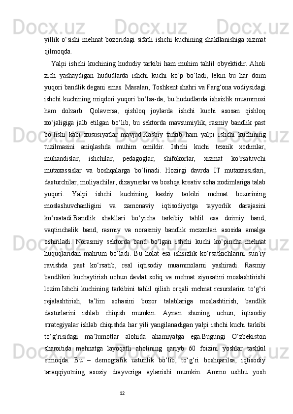 12yillik   o‘sishi   mehnat   bozoridagi   sifatli   ishchi   kuchining   shakllanishiga   xizmat
qilmoqda.
Yalpi   ishchi   kuchining   hududiy   tarkibi   ham   muhim   tahlil   obyektidir.   Aholi
zich   yashaydigan   hududlarda   ishchi   kuchi   ko‘p   bo‘ladi,   lekin   bu   har   doim
yuqori bandlik degani emas. Masalan, Toshkent shahri va Farg‘ona vodiysidagi
ishchi kuchining miqdori yuqori bo‘lsa-da, bu hududlarda ishsizlik muammosi
ham   dolzarb.   Qolaversa,   qishloq   joylarda   ishchi   kuchi   asosan   qishloq
xo‘jaligiga   jalb   etilgan   bo‘lib,   bu   sektorda   mavsumiylik,   rasmiy   bandlik   past
bo‘lishi   kabi   xususiyatlar   mavjud.Kasbiy   tarkib   ham   yalpi   ishchi   kuchining
tuzilmasini   aniqlashda   muhim   omildir.   Ishchi   kuchi   texnik   xodimlar,
muhandislar,   ishchilar,   pedagoglar,   shifokorlar,   xizmat   ko‘rsatuvchi
mutaxassislar   va   boshqalarga   bo‘linadi.   Hozirgi   davrda   IT   mutaxassislari,
dasturchilar, moliyachilar, dizaynerlar va boshqa kreativ soha xodimlariga talab
yuqori.   Yalpi   ishchi   kuchining   kasbiy   tarkibi   mehnat   bozorining
moslashuvchanligini   va   zamonaviy   iqtisodiyotga   tayyorlik   darajasini
ko‘rsatadi.Bandlik   shakllari   bo‘yicha   tarkibiy   tahlil   esa   doimiy   band,
vaqtinchalik   band,   rasmiy   va   norasmiy   bandlik   mezonlari   asosida   amalga
oshiriladi.   Norasmiy   sektorda   band   bo‘lgan   ishchi   kuchi   ko‘pincha   mehnat
huquqlaridan   mahrum   bo‘ladi.   Bu   holat   esa   ishsizlik   ko‘rsatkichlarini   sun’iy
ravishda   past   ko‘rsatib,   real   iqtisodiy   muammolarni   yashiradi.   Rasmiy
bandlikni   kuchaytirish   uchun   davlat   soliq   va   mehnat   siyosatini   moslashtirishi
lozim.Ishchi   kuchining   tarkibini   tahlil   qilish   orqali   mehnat   resurslarini   to‘g‘ri
rejalashtirish,   ta’lim   sohasini   bozor   talablariga   moslashtirish,   bandlik
dasturlarini   ishlab   chiqish   mumkin.   Aynan   shuning   uchun,   iqtisodiy
strategiyalar ishlab chiqishda har yili yangilanadigan yalpi ishchi kuchi tarkibi
to‘g‘risidagi   ma’lumotlar   alohida   ahamiyatga   ega.Bugungi   O‘zbekiston
sharoitida   mehnatga   layoqatli   aholining   qariyb   60   foizini   yoshlar   tashkil
etmoqda.   Bu   –   demografik   ustunlik   bo‘lib,   to‘g‘ri   boshqarilsa,   iqtisodiy
taraqqiyotning   asosiy   drayveriga   aylanishi   mumkin.   Ammo   ushbu   yosh 