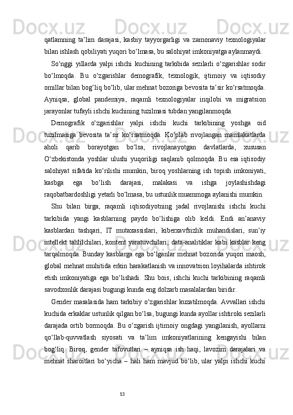 13qatlamning   ta’lim   darajasi,   kasbiy   tayyorgarligi   va   zamonaviy   texnologiyalar
bilan ishlash qobiliyati yuqori bo‘lmasa, bu salohiyat imkoniyatga aylanmaydi.
So‘nggi   yillarda   yalpi   ishchi   kuchining   tarkibida   sezilarli   o‘zgarishlar   sodir
bo‘lmoqda.   Bu   o‘zgarishlar   demografik,   texnologik,   ijtimoiy   va   iqtisodiy
omillar bilan bog‘liq bo‘lib, ular mehnat bozoriga bevosita ta’sir ko‘rsatmoqda.
Ayniqsa,   global   pandemiya,   raqamli   texnologiyalar   inqilobi   va   migratsion
jarayonlar tufayli ishchi kuchining tuzilmasi tubdan yangilanmoqda.
Demografik   o‘zgarishlar   yalpi   ishchi   kuchi   tarkibining   yoshga   oid
tuzilmasiga   bevosita   ta’sir   ko‘rsatmoqda.   Ko‘plab   rivojlangan   mamlakatlarda
aholi   qarib   borayotgan   bo‘lsa,   rivojlanayotgan   davlatlarda,   xususan
O‘zbekistonda   yoshlar   ulushi   yuqoriligi   saqlanib   qolmoqda.   Bu   esa   iqtisodiy
salohiyat   sifatida   ko‘rilishi   mumkin,   biroq   yoshlarning   ish   topish   imkoniyati,
kasbga   ega   bo‘lish   darajasi,   malakasi   va   ishga   joylashishdagi
raqobatbardoshligi yetarli bo‘lmasa, bu ustunlik muammoga aylanishi mumkin.
Shu   bilan   birga,   raqamli   iqtisodiyotning   jadal   rivojlanishi   ishchi   kuchi
tarkibida   yangi   kasblarning   paydo   bo‘lishiga   olib   keldi.   Endi   an’anaviy
kasblardan   tashqari,   IT   mutaxassislari,   kiberxavfsizlik   muhandislari,   sun’iy
intellekt   tahlilchilari,   kontent   yaratuvchilari,   data-analitiklar   kabi   kasblar   keng
tarqalmoqda. Bunday kasblarga ega bo‘lganlar mehnat bozorida yuqori maosh,
global mehnat muhitida erkin harakatlanish va innovatsion loyihalarda ishtirok
etish   imkoniyatiga   ega   bo‘lishadi.   Shu   bois,   ishchi   kuchi   tarkibining   raqamli
savodxonlik darajasi bugungi kunda eng dolzarb masalalardan biridir.
Gender masalasida ham tarkibiy o‘zgarishlar kuzatilmoqda. Avvallari ishchi
kuchida erkaklar ustunlik qilgan bo‘lsa, bugungi kunda ayollar ishtiroki sezilarli
darajada  ortib  bormoqda.  Bu  o‘zgarish  ijtimoiy  ongdagi   yangilanish,   ayollarni
qo‘llab-quvvatlash   siyosati   va   ta’lim   imkoniyatlarining   kengayishi   bilan
bog‘liq.   Biroq,   gender   tafovutlari   –   ayniqsa   ish   haqi,   lavozim   darajalari   va
mehnat   sharoitlari   bo‘yicha   –   hali   ham   mavjud   bo‘lib,   ular   yalpi   ishchi   kuchi 