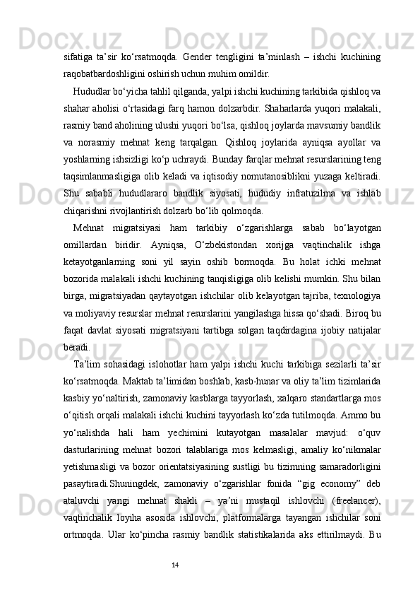 14sifatiga   ta’sir   ko‘rsatmoqda.   Gender   tengligini   ta’minlash   –   ishchi   kuchining
raqobatbardoshligini oshirish uchun muhim omildir.
Hududlar bo‘yicha tahlil qilganda, yalpi ishchi kuchining tarkibida qishloq va
shahar  aholisi  o‘rtasidagi  farq hamon dolzarbdir. Shaharlarda yuqori  malakali,
rasmiy band aholining ulushi yuqori bo‘lsa, qishloq joylarda mavsumiy bandlik
va   norasmiy   mehnat   keng   tarqalgan.   Qishloq   joylarida   ayniqsa   ayollar   va
yoshlarning ishsizligi ko‘p uchraydi. Bunday farqlar mehnat resurslarining teng
taqsimlanmasligiga   olib  keladi   va  iqtisodiy  nomutanosiblikni  yuzaga   keltiradi.
Shu   sababli   hududlararo   bandlik   siyosati,   hududiy   infratuzilma   va   ishlab
chiqarishni rivojlantirish dolzarb bo‘lib qolmoqda.
Mehnat   migratsiyasi   ham   tarkibiy   o‘zgarishlarga   sabab   bo‘layotgan
omillardan   biridir.   Ayniqsa,   O‘zbekistondan   xorijga   vaqtinchalik   ishga
ketayotganlarning   soni   yil   sayin   oshib   bormoqda.   Bu   holat   ichki   mehnat
bozorida malakali ishchi kuchining tanqisligiga olib kelishi mumkin. Shu bilan
birga, migratsiyadan qaytayotgan ishchilar olib kelayotgan tajriba, texnologiya
va moliyaviy resurslar mehnat resurslarini yangilashga hissa qo‘shadi. Biroq bu
faqat   davlat   siyosati   migratsiyani   tartibga   solgan   taqdirdagina   ijobiy   natijalar
beradi.
Ta’lim   sohasidagi   islohotlar   ham   yalpi   ishchi   kuchi   tarkibiga   sezilarli   ta’sir
ko‘rsatmoqda. Maktab ta’limidan boshlab, kasb-hunar va oliy ta’lim tizimlarida
kasbiy yo‘naltirish, zamonaviy kasblarga tayyorlash, xalqaro standartlarga mos
o‘qitish orqali malakali ishchi kuchini tayyorlash ko‘zda tutilmoqda. Ammo bu
yo‘nalishda   hali   ham   yechimini   kutayotgan   masalalar   mavjud:   o‘quv
dasturlarining   mehnat   bozori   talablariga   mos   kelmasligi,   amaliy   ko‘nikmalar
yetishmasligi  va  bozor  orientatsiyasining  sustligi  bu  tizimning samaradorligini
pasaytiradi.Shuningdek,   zamonaviy   o‘zgarishlar   fonida   “gig   economy”   deb
ataluvchi   yangi   mehnat   shakli   –   ya’ni   mustaqil   ishlovchi   (freelancer),
vaqtinchalik   loyiha   asosida   ishlovchi,   platformalarga   tayangan   ishchilar   soni
ortmoqda.   Ular   ko‘pincha   rasmiy   bandlik   statistikalarida   aks   ettirilmaydi.   Bu 