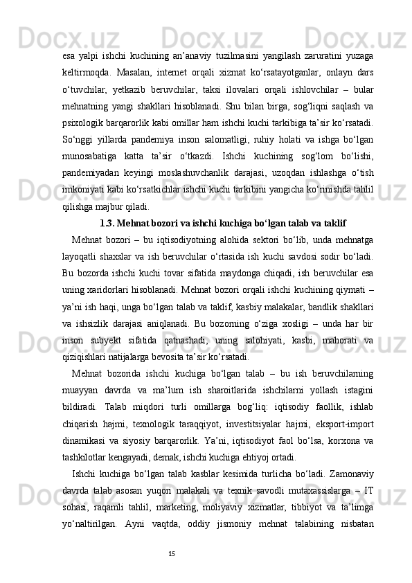 15esa   yalpi   ishchi   kuchining   an’anaviy   tuzilmasini   yangilash   zaruratini   yuzaga
keltirmoqda.   Masalan,   internet   orqali   xizmat   ko‘rsatayotganlar,   onlayn   dars
o‘tuvchilar,   yetkazib   beruvchilar,   taksi   ilovalari   orqali   ishlovchilar   –   bular
mehnatning   yangi   shakllari   hisoblanadi.   Shu   bilan   birga,   sog‘liqni   saqlash   va
psixologik barqarorlik kabi omillar ham ishchi kuchi tarkibiga ta’sir ko‘rsatadi.
So‘nggi   yillarda   pandemiya   inson   salomatligi,   ruhiy   holati   va   ishga   bo‘lgan
munosabatiga   katta   ta’sir   o‘tkazdi.   Ishchi   kuchining   sog‘lom   bo‘lishi,
pandemiyadan   keyingi   moslashuvchanlik   darajasi,   uzoqdan   ishlashga   o‘tish
imkoniyati kabi ko‘rsatkichlar ishchi kuchi tarkibini yangicha ko‘rinishda tahlil
qilishga majbur qiladi.
1.3. Mehnat bozori va ishchi kuchiga bo‘lgan talab va taklif
Mehnat   bozori   –   bu   iqtisodiyotning   alohida   sektori   bo‘lib,   unda   mehnatga
layoqatli   shaxslar   va   ish   beruvchilar   o‘rtasida   ish   kuchi   savdosi   sodir   bo‘ladi.
Bu   bozorda   ishchi   kuchi   tovar   sifatida   maydonga   chiqadi,   ish   beruvchilar   esa
uning xaridorlari hisoblanadi. Mehnat bozori orqali ishchi kuchining qiymati –
ya’ni ish haqi, unga bo‘lgan talab va taklif, kasbiy malakalar, bandlik shakllari
va   ishsizlik   darajasi   aniqlanadi.   Bu   bozorning   o‘ziga   xosligi   –   unda   har   bir
inson   subyekt   sifatida   qatnashadi,   uning   salohiyati,   kasbi,   mahorati   va
qiziqishlari natijalarga bevosita ta’sir ko‘rsatadi.
Mehnat   bozorida   ishchi   kuchiga   bo‘lgan   talab   –   bu   ish   beruvchilarning
muayyan   davrda   va   ma’lum   ish   sharoitlarida   ishchilarni   yollash   istagini
bildiradi.   Talab   miqdori   turli   omillarga   bog‘liq:   iqtisodiy   faollik,   ishlab
chiqarish   hajmi,   texnologik   taraqqiyot,   investitsiyalar   hajmi,   eksport-import
dinamikasi   va   siyosiy   barqarorlik.   Ya’ni,   iqtisodiyot   faol   bo‘lsa,   korxona   va
tashkilotlar kengayadi, demak, ishchi kuchiga ehtiyoj ortadi.
Ishchi   kuchiga   bo‘lgan   talab   kasblar   kesimida   turlicha   bo‘ladi.   Zamonaviy
davrda   talab   asosan   yuqori   malakali   va   texnik   savodli   mutaxassislarga   –   IT
sohasi,   raqamli   tahlil,   marketing,   moliyaviy   xizmatlar,   tibbiyot   va   ta’limga
yo‘naltirilgan.   Ayni   vaqtda,   oddiy   jismoniy   mehnat   talabining   nisbatan 