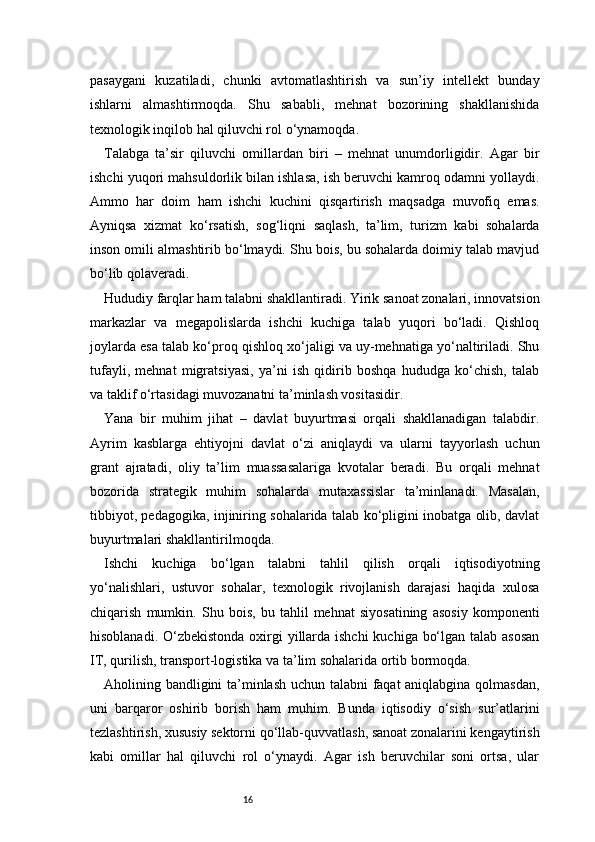 16pasaygani   kuzatiladi,   chunki   avtomatlashtirish   va   sun’iy   intellekt   bunday
ishlarni   almashtirmoqda.   Shu   sababli,   mehnat   bozorining   shakllanishida
texnologik inqilob hal qiluvchi rol o‘ynamoqda.
Talabga   ta’sir   qiluvchi   omillardan   biri   –   mehnat   unumdorligidir.   Agar   bir
ishchi yuqori mahsuldorlik bilan ishlasa, ish beruvchi kamroq odamni yollaydi.
Ammo   har   doim   ham   ishchi   kuchini   qisqartirish   maqsadga   muvofiq   emas.
Ayniqsa   xizmat   ko‘rsatish,   sog‘liqni   saqlash,   ta’lim,   turizm   kabi   sohalarda
inson omili almashtirib bo‘lmaydi. Shu bois, bu sohalarda doimiy talab mavjud
bo‘lib qolaveradi.
Hududiy farqlar ham talabni shakllantiradi. Yirik sanoat zonalari, innovatsion
markazlar   va   megapolislarda   ishchi   kuchiga   talab   yuqori   bo‘ladi.   Qishloq
joylarda esa talab ko‘proq qishloq xo‘jaligi va uy-mehnatiga yo‘naltiriladi. Shu
tufayli,   mehnat   migratsiyasi,   ya’ni   ish   qidirib   boshqa   hududga   ko‘chish,   talab
va taklif o‘rtasidagi muvozanatni ta’minlash vositasidir.
Yana   bir   muhim   jihat   –   davlat   buyurtmasi   orqali   shakllanadigan   talabdir.
Ayrim   kasblarga   ehtiyojni   davlat   o‘zi   aniqlaydi   va   ularni   tayyorlash   uchun
grant   ajratadi,   oliy   ta’lim   muassasalariga   kvotalar   beradi.   Bu   orqali   mehnat
bozorida   strategik   muhim   sohalarda   mutaxassislar   ta’minlanadi.   Masalan,
tibbiyot, pedagogika, injiniring sohalarida talab ko‘pligini inobatga olib, davlat
buyurtmalari shakllantirilmoqda.
Ishchi   kuchiga   bo‘lgan   talabni   tahlil   qilish   orqali   iqtisodiyotning
yo‘nalishlari,   ustuvor   sohalar,   texnologik   rivojlanish   darajasi   haqida   xulosa
chiqarish   mumkin.   Shu   bois,   bu   tahlil   mehnat   siyosatining   asosiy   komponenti
hisoblanadi. O‘zbekistonda oxirgi  yillarda ishchi  kuchiga bo‘lgan talab asosan
IT, qurilish, transport-logistika va ta’lim sohalarida ortib bormoqda.
Aholining bandligini ta’minlash uchun talabni faqat aniqlabgina qolmasdan,
uni   barqaror   oshirib   borish   ham   muhim.   Bunda   iqtisodiy   o‘sish   sur’atlarini
tezlashtirish, xususiy sektorni qo‘llab-quvvatlash, sanoat zonalarini kengaytirish
kabi   omillar   hal   qiluvchi   rol   o‘ynaydi.   Agar   ish   beruvchilar   soni   ortsa,   ular 