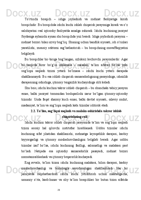 21To‘rtinchi   bosqich   –   ishga   joylashish   va   mehnat   faoliyatiga   kirish
bosqichidir. Bu bosqichda ishchi kuchi ishlab chiqarish jarayoniga kiradi va o‘z
salohiyatini real iqtisodiy faoliyatda amalga oshiradi. Ishchi kuchining jamiyat
foydasiga aylanishi aynan shu bosqichda yuz beradi. Ishga joylashish jarayoni –
mehnat bozori bilan uzviy bog‘liq. Shuning uchun bandlik siyosati, ish o‘rinlari
yaratilishi,   xususiy   sektorni   rag‘batlantirish   –   bu   bosqichning   muvaffaqiyatini
belgilaydi.
Bu bosqichlar bir-biriga bog‘langan, uzluksiz kechuvchi  jarayonlardir. Agar
bu   zanjirda   biror   bo‘g‘in   ishlamasa   –   masalan,   ta’lim   sifatsiz   bo‘lsa   yoki
sog‘liqni   saqlash   tizimi   yetarli   bo‘lmasa   –   ishchi   kuchi   yetarli   darajada
shakllanmaydi. Bu esa ishlab chiqarish samaradorligining pasayishiga, ishsizlik
darajasining oshishiga, ijtimoiy tengsizlik kuchayishiga olib keladi.
Shu bois, ishchi kuchini takror ishlab chiqarish – bu shunchaki tabiiy jarayon
emas,   balki   jamiyat   tomonidan   boshqarilishi   zarur   bo‘lgan   ijtimoiy-iqtisodiy
tizimdir.   Unda   faqat   shaxsiy   kuch   emas,   balki   davlat   siyosati,   oilaviy   muhit,
madaniyat, ta’lim va sog‘liqni saqlash kabi tizimlar ishtirok etadi.
2.2. Ta’lim, sog‘liqni saqlash va malaka oshirishda takror ishlab
chiqarishning roli
Ishchi  kuchini   takror   ishlab  chiqarish  jarayonida  ta’lim   va sog‘liqni   saqlash
tizimi   asosiy   hal   qiluvchi   institutlar   hisoblanadi.   Ushbu   tizimlar   ishchi
kuchining   sifat   jihatidan   shakllanishi,   mehnatga   layoqatlilik   darajasi,   kasbiy
tayyorgarligi   va   ijtimoiy   moslashuvchanligini   belgilab   beradi.   Agar   ushbu
tizimlar   zaif   bo‘lsa,   ishchi   kuchining   faolligi,   salomatligi   va   malakasi   past
bo‘ladi.   Natijada   esa   iqtisodiy   samaradorlik   pasayadi,   mehnat   bozori
nomutanosiblashadi va ijtimoiy beqarorlik kuchayadi.
Eng   avvalo,   ta’lim   tizimi   ishchi   kuchining   malakasi,   bilim   darajasi,   kasbiy
moslashuvchanligi   va   texnologik   savodxonligini   shakllantiradi.   Har   bir
jamiyatda   raqobatbardosh   ishchi   kuchi   yetishtirish   uchun   maktabgacha,
umumiy   o‘rta,   kasb-hunar   va   oliy   ta’lim   bosqichlari   bir   butun   tizim   sifatida 