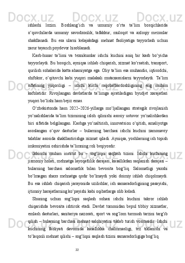22ishlashi   lozim.   Boshlang‘ich   va   umumiy   o‘rta   ta’lim   bosqichlarida
o‘quvchilarda   umumiy   savodxonlik,   tafakkur,   muloqot   va   axloqiy   mezonlar
shakllanadi.   Bu   esa   ularni   kelajakdagi   mehnat   faoliyatiga   tayyorlash   uchun
zarur tayanch poydevor hisoblanadi.
Kasb-hunar   ta’limi   va   texnikumlar   ishchi   kuchini   aniq   bir   kasb   bo‘yicha
tayyorlaydi. Bu bosqich, ayniqsa ishlab chiqarish, xizmat ko‘rsatish, transport,
qurilish sohalarida katta ahamiyatga ega. Oliy ta’lim esa muhandis, iqtisodchi,
shifokor,   o‘qituvchi   kabi   yuqori   malakali   mutaxassislarni   tayyorlaydi.   Ta’lim
sifatining   yuqoriligi   –   ishchi   kuchi   raqobatbardoshligining   eng   muhim
kafolatidir.   Rivojlangan   davlatlarda   ta’limga   ajratiladigan   byudjet   xarajatlari
yuqori bo‘lishi ham bejiz emas.
O‘zbekistonda   ham   2022–2026-yillarga   mo‘ljallangan   strategik   rivojlanish
yo‘nalishlarida   ta’lim   tizimining   isloh   qilinishi   asosiy   ustuvor   yo‘nalishlardan
biri   sifatida   belgilangan.   Kasbga   yo‘naltirish,   innovatsion   o‘qitish,   amaliyotga
asoslangan   o‘quv   dasturlar   –   bularning   barchasi   ishchi   kuchini   zamonaviy
talablar asosida shakllantirishga xizmat  qiladi. Ayniqsa, yoshlarning ish topish
imkoniyatini oshirishda ta’limning roli beqiyosdir.
Ikkinchi   muhim   institut   bu   –   sog‘liqni   saqlash   tizimi.   Ishchi   kuchining
jismoniy holati, mehnatga layoqatlilik darajasi, kasallikdan saqlanish darajasi –
bularning   barchasi   salomatlik   bilan   bevosita   bog‘liq.   Salomatligi   yaxshi
bo‘lmagan   shaxs   mehnatga   qodir   bo‘lmaydi   yoki   doimiy   ishlab   chiqolmaydi.
Bu   esa   ishlab   chiqarish   jarayonida   uzilishlar,   ish   samaradorligining   pasayishi,
ijtimoiy harajatlarning ko‘payishi kabi oqibatlarga olib keladi.
Shuning   uchun   sog‘liqni   saqlash   sohasi   ishchi   kuchini   takror   ishlab
chiqarishda   bevosita   ishtirok   etadi.   Davlat   tomonidan   bepul   tibbiy   xizmatlar,
emlash  dasturlari, sanitariya  nazorati, sport   va  sog‘lom  turmush  tarzini   targ‘ib
qilish  –  bularning  barchasi  mehnat  salohiyatini   tiklab   turish   vositasidir.  Ishchi
kuchining   faoliyati   davomida   kasallikka   chalinmasligi,   tez   tiklanishi   va
to‘laqonli mehnat qilishi – sog‘liqni saqlash tizimi samaradorligiga bog‘liq. 