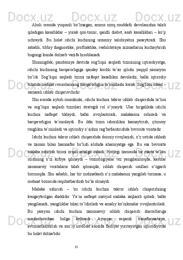23Aholi   orasida   yuqumli   bo‘lmagan,   ammo   uzoq   muddatli   davolanishni   talab
qiladigan kasalliklar  – yurak qon-tomir, qandli  diabet, asab  kasalliklari – ko‘p
uchraydi.   Bu   holat   ishchi   kuchining   umumiy   salohiyatini   pasaytiradi.   Shu
sababli, tibbiy diagnostika, profilaktika, reabilitatsiya xizmatlarini kuchaytirish
bugungi kunda dolzarb vazifa hisoblanadi.
Shuningdek,   pandemiya   davrida   sog‘liqni   saqlash   tizimining   iqtisodiyotga,
ishchi   kuchining   barqarorligiga   qanday   kuchli   ta’sir   qilishi   yaqqol   namoyon
bo‘ldi.   Sog‘liqni   saqlash   tizimi   nafaqat   kasallikni   davolashi,   balki   iqtisodiy
tizimda mehnat resurslarining barqarorligini ta’minlashi kerak. Sog‘lom odam –
samarali ishlab chiqaruvchidir.
Shu asosda aytish mumkinki, ishchi kuchini takror ishlab chiqarishda ta’lim
va   sog‘liqni   saqlash   tizimlari   strategik   rol   o‘ynaydi.   Ular   birgalikda   ishchi
kuchini   nafaqat   tiklaydi,   balki   rivojlantiradi,   malakasini   oshiradi   va
barqarorligini   ta’minlaydi.   Bu   ikki   tizim   ishsizlikni   kamaytirish,   ijtimoiy
tenglikni ta’minlash va iqtisodiy o‘sishni rag‘batlantirishda bevosita vositadir.
Ishchi kuchini takror ishlab chiqarishda doimiy rivojlanish, o‘z ustida ishlash
va   zamon   bilan   hamnafas   bo‘lish   alohida   ahamiyatga   ega.   Bu   esa   bevosita
malaka oshirish tizimi orqali amalga oshadi. Hozirgi zamonda bir marta ta’lim
olishning   o‘zi   kifoya   qilmaydi   –   texnologiyalar   tez   yangilanmoqda,   kasblar
zamonaviy   vositalarni   talab   qilmoqda,   ishlab   chiqarish   usullari   o‘zgarib
bormoqda. Shu sababli, har bir mehnatkash o‘z malakasini yangilab turmasa, u
mehnat bozorida raqobatbardosh bo‘la olmaydi.
Malaka   oshirish   –   bu   ishchi   kuchini   takror   ishlab   chiqarishning
kengaytirilgan   shaklidir.   Ya’ni   nafaqat   mavjud   malaka   saqlanib   qoladi,   balki
yangilanadi, yangiliklar bilan to‘ldiriladi va amaliy ko‘nikmalar rivojlantiriladi.
Bu   jarayon   ishchi   kuchini   zamonaviy   ishlab   chiqarish   sharoitlariga
moslashuvchan   holga   keltiradi.   Ayniqsa,   raqamli   transformatsiya,
avtomatlashtirish va sun’iy intellekt asosida faoliyat yuritayotgan iqtisodiyotda
bu holat dolzarbdir. 