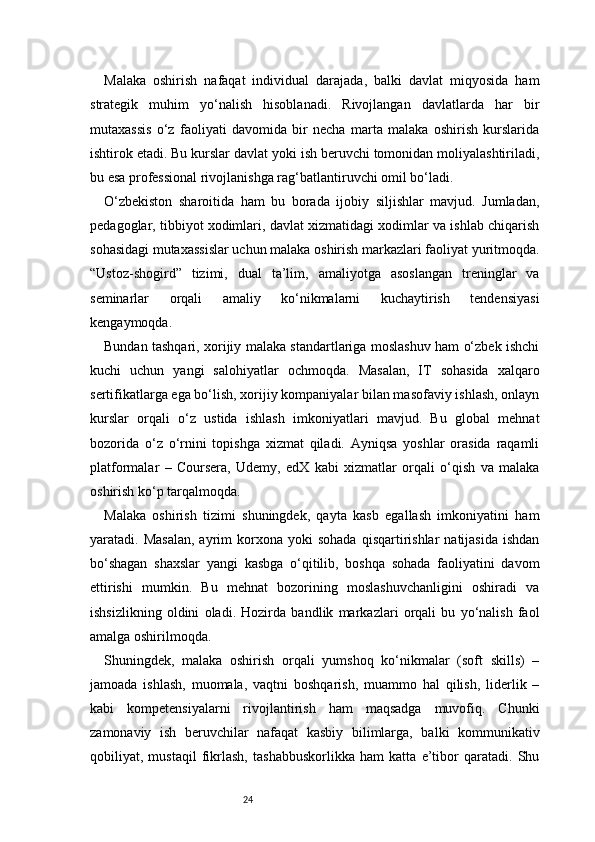 24Malaka   oshirish   nafaqat   individual   darajada,   balki   davlat   miqyosida   ham
strategik   muhim   yo‘nalish   hisoblanadi.   Rivojlangan   davlatlarda   har   bir
mutaxassis   o‘z   faoliyati   davomida   bir   necha   marta   malaka   oshirish   kurslarida
ishtirok etadi. Bu kurslar davlat yoki ish beruvchi tomonidan moliyalashtiriladi,
bu esa professional rivojlanishga rag‘batlantiruvchi omil bo‘ladi.
O‘zbekiston   sharoitida   ham   bu   borada   ijobiy   siljishlar   mavjud.   Jumladan,
pedagoglar, tibbiyot xodimlari, davlat xizmatidagi xodimlar va ishlab chiqarish
sohasidagi mutaxassislar uchun malaka oshirish markazlari faoliyat yuritmoqda.
“Ustoz-shogird”   tizimi,   dual   ta’lim,   amaliyotga   asoslangan   treninglar   va
seminarlar   orqali   amaliy   ko‘nikmalarni   kuchaytirish   tendensiyasi
kengaymoqda.
Bundan tashqari, xorijiy malaka standartlariga moslashuv ham o‘zbek ishchi
kuchi   uchun   yangi   salohiyatlar   ochmoqda.   Masalan,   IT   sohasida   xalqaro
sertifikatlarga ega bo‘lish, xorijiy kompaniyalar bilan masofaviy ishlash, onlayn
kurslar   orqali   o‘z   ustida   ishlash   imkoniyatlari   mavjud.   Bu   global   mehnat
bozorida   o‘z   o‘rnini   topishga   xizmat   qiladi.   Ayniqsa   yoshlar   orasida   raqamli
platformalar   –   Coursera,   Udemy,   edX   kabi   xizmatlar   orqali   o‘qish   va   malaka
oshirish ko‘p tarqalmoqda.
Malaka   oshirish   tizimi   shuningdek,   qayta   kasb   egallash   imkoniyatini   ham
yaratadi.  Masalan,  ayrim   korxona  yoki  sohada  qisqartirishlar   natijasida   ishdan
bo‘shagan   shaxslar   yangi   kasbga   o‘qitilib,   boshqa   sohada   faoliyatini   davom
ettirishi   mumkin.   Bu   mehnat   bozorining   moslashuvchanligini   oshiradi   va
ishsizlikning   oldini   oladi.   Hozirda   bandlik   markazlari   orqali   bu   yo‘nalish   faol
amalga oshirilmoqda.
Shuningdek,   malaka   oshirish   orqali   yumshoq   ko‘nikmalar   (soft   skills)   –
jamoada   ishlash,   muomala,   vaqtni   boshqarish,   muammo   hal   qilish,   liderlik   –
kabi   kompetensiyalarni   rivojlantirish   ham   maqsadga   muvofiq.   Chunki
zamonaviy   ish   beruvchilar   nafaqat   kasbiy   bilimlarga,   balki   kommunikativ
qobiliyat,   mustaqil   fikrlash,   tashabbuskorlikka   ham   katta   e’tibor   qaratadi.   Shu 