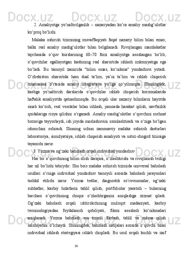 26  2.   Amaliyotga   yo‘naltirilganlik   –   nazariyadan   ko‘ra   amaliy   mashg‘ulotlar
ko‘proq bo‘lishi 
Malaka   oshirish   tizimining   muvaffaqiyati   faqat   nazariy   bilim   bilan   emas,
balki   real   amaliy   mashg‘ulotlar   bilan   belgilanadi.   Rivojlangan   mamlakatlar
tajribasida   o‘quv   kurslarining   60–70   foizi   amaliyotga   asoslangan   bo‘lib,
o‘quvchilar   egallayotgan   kasbining   real   sharoitida   ishlash   imkoniyatiga   ega
bo‘ladi.   Bu   tamoyil   zamirida   "bilim   emas,   ko‘nikma"   yondashuvi   yotadi.
O‘zbekiston   sharoitida   ham   dual   ta’lim,   ya’ni   ta’lim   va   ishlab   chiqarish
muassasasi   o‘rtasida   amaliy   integratsiya   yo‘lga   qo‘yilmoqda.   Shuningdek,
kasbga   yo‘naltirish   darslarida   o‘quvchilar   ishlab   chiqarish   korxonalarida
haftalik   amaliyotda   qatnashmoqda.   Bu   orqali   ular   nazariy   bilimlarni   hayotda
sinab   ko‘rish,   real   vositalar   bilan   ishlash,   jamoada   harakat   qilish,   xavfsizlik
qoidalariga   rioya   qilishni   o‘rganadi.   Amaliy   mashg‘ulotlar   o‘quvchini   mehnat
bozoriga tayyorlaydi, ish joyida moslashuvini  osonlashtiradi  va o‘ziga bo‘lgan
ishonchini   oshiradi.   Shuning   uchun   zamonaviy   malaka   oshirish   dasturlari
laboratoriya, simulyatsiya, ishlab chiqarish amaliyoti va ustoz-shogird tizimiga
tayanishi zarur.
 3. Yozma va og‘zaki baholash orqali individual yondashuv 
Har bir o‘quvchining bilim olish darajasi, o‘zlashtirishi va rivojlanish tezligi
har xil bo‘lishi tabiiydir. Shu bois malaka oshirish tizimida universal baholash
usullari   o‘rniga   individual   yondashuv   tamoyili   asosida   baholash   jarayonlari
tashkil   etilishi   zarur.   Yozma   testlar,   diagnostik   so‘rovnomalar,   og‘zaki
suhbatlar,   kasbiy   holatlarni   tahlil   qilish,   portfoliolar   yaratish   –   bularning
barchasi   o‘quvchining   chuqur   o‘zlashtirganini   aniqlashga   xizmat   qiladi.
Og‘zaki   baholash   orqali   ishtirokchining   muloqot   madaniyati,   kasbiy
terminologiyadan   foydalanish   qobiliyati,   fikrni   asoslash   ko‘nikmalari
aniqlanadi.   Yozma   baholash   esa   tizimli   fikrlash,   tahlil   va   xulosa   qilish
salohiyatini   o‘lchaydi.   Shuningdek,   baholash   natijalari   asosida   o‘quvchi   bilan
individual   ishlash   strategiyasi   ishlab   chiqiladi.   Bu   usul   orqali   kuchli   va   zaif 