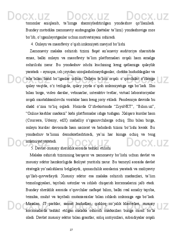 27tomonlar   aniqlanib,   ta’limga   shaxsiylashtirilgan   yondashuv   qo‘llaniladi.
Bunday metodika zamonaviy andragogika (kattalar  ta’limi) yondashuviga mos
bo‘lib, o‘rganilayotganlar uchun motivatsiyani oshiradi.
 4. Onlayn va masofaviy o‘qish imkoniyati mavjud bo‘lishi
Zamonaviy   malaka   oshirish   tizimi   faqat   an’anaviy   auditoriya   sharoitida
emas,   balki   onlayn   va   masofaviy   ta’lim   platformalari   orqali   ham   amalga
oshirilishi   zarur.   Bu   yondashuv   ishchi   kuchining   keng   qatlamiga   qulaylik
yaratadi – ayniqsa, ish joyidan uzoqlasholmaydiganlar, chekka hududdagilar va
oila   bilan   band   bo‘lganlar   uchun.   Onlayn   ta’lim   orqali   o‘quvchilar   o‘zlariga
qulay   vaqtda,   o‘z   tezligida,   qulay   joyda   o‘qish   imkoniyatiga   ega   bo‘ladi.   Shu
bilan   birga,   video   darslar,   vebinarlar,   interaktiv   testlar,   virtual   laboratoriyalar
orqali mustahkamlovchi vositalar ham keng joriy etiladi. Pandemiya davrida bu
shakl   o‘zini   to‘liq   oqladi.   Hozirda   O‘zbekistonda   “ZiyoNET”,   “Bilim.uz”,
“Online kasblar markazi” kabi platformalar ishga tushgan. Xalqaro kurslar ham
(Coursera,   Udemy,   edX)   mahalliy   o‘rganuvchilarga   ochiq.   Shu   bilan   birga,
onlayn   kurslar   davomida   ham   nazorat   va   baholash   tizimi   bo‘lishi   kerak.   Bu
yondashuv   ta’limni   demokratlashtiradi,   ya’ni   har   kimga   ochiq   va   teng
imkoniyat yaratadi.
 5. Davlat-xususiy sheriklik asosida tashkil etilishi
Malaka   oshirish   tizimining  barqaror   va   zamonaviy  bo‘lishi   uchun  davlat   va
xususiy sektor hamkorligida faoliyat yuritishi zarur. Bu tamoyil asosida davlat
strategik yo‘nalishlarni belgilaydi, qonunchilik asoslarini yaratadi va moliyaviy
qo‘llab-quvvatlaydi.   Xususiy   sektor   esa   malaka   oshirish   markazlari,   ta’lim
texnologiyalari,   tajribali   ustozlar   va   ishlab   chiqarish   korxonalarini   jalb   etadi.
Bunday   sheriklik   asosida   o‘quvchilar   nafaqat   bilim,   balki   real   amaliy   tajriba,
texnika,   muhit   va   tajribali   mutaxassislar   bilan   ishlash   imkoniga   ega   bo‘ladi.
Masalan,   IT   parklar,   sanoat   hududlari,   qishloq   xo‘jalik   klasterlari,   xususiy
korxonalarda   tashkil   etilgan   malaka   oshirish   markazlari   bunga   misol   bo‘la
oladi. Davlat xususiy sektor bilan grantlar, soliq imtiyozlari, subsidiyalar orqali 