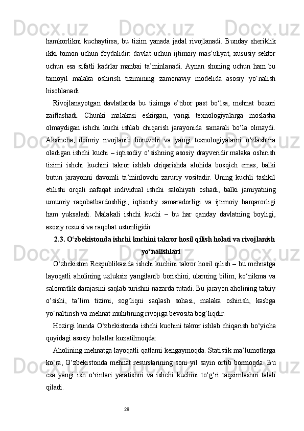 28hamkorlikni   kuchaytirsa,   bu   tizim   yanada   jadal   rivojlanadi.   Bunday   sheriklik
ikki   tomon   uchun   foydalidir:   davlat   uchun   ijtimoiy   mas’uliyat,   xususiy   sektor
uchun   esa   sifatli   kadrlar   manbai   ta’minlanadi.   Aynan   shuning   uchun   ham   bu
tamoyil   malaka   oshirish   tizimining   zamonaviy   modelida   asosiy   yo‘nalish
hisoblanadi.
Rivojlanayotgan   davlatlarda   bu   tizimga   e’tibor   past   bo‘lsa,   mehnat   bozori
zaiflashadi.   Chunki   malakasi   eskirgan,   yangi   texnologiyalarga   moslasha
olmaydigan   ishchi   kuchi   ishlab   chiqarish   jarayonida   samarali   bo‘la   olmaydi.
Aksincha,   doimiy   rivojlanib   boruvchi   va   yangi   texnologiyalarni   o‘zlashtira
oladigan ishchi kuchi – iqtisodiy o‘sishning asosiy drayveridir.malaka oshirish
tizimi   ishchi   kuchini   takror   ishlab   chiqarishda   alohida   bosqich   emas,   balki
butun   jarayonni   davomli   ta’minlovchi   zaruriy   vositadir.   Uning   kuchli   tashkil
etilishi   orqali   nafaqat   individual   ishchi   salohiyati   oshadi,   balki   jamiyatning
umumiy   raqobatbardoshligi,   iqtisodiy   samaradorligi   va   ijtimoiy   barqarorligi
ham   yuksaladi.   Malakali   ishchi   kuchi   –   bu   har   qanday   davlatning   boyligi,
asosiy resursi va raqobat ustunligidir.
2.3. O‘zbekistonda ishchi kuchini takror hosil qilish holati va rivojlanish
yo‘nalishlari
O‘zbekiston Respublikasida ishchi kuchini takror hosil qilish – bu mehnatga
layoqatli   aholining   uzluksiz   yangilanib   borishini,   ularning   bilim,   ko‘nikma   va
salomatlik darajasini saqlab turishni nazarda tutadi. Bu jarayon aholining tabiiy
o‘sishi,   ta’lim   tizimi,   sog‘liqni   saqlash   sohasi,   malaka   oshirish,   kasbga
yo‘naltirish va mehnat muhitining rivojiga bevosita bog‘liqdir.
Hozirgi kunda O‘zbekistonda ishchi kuchini takror ishlab chiqarish bo‘yicha
quyidagi asosiy holatlar kuzatilmoqda:
Aholining mehnatga layoqatli qatlami kengaymoqda. Statistik ma’lumotlarga
ko‘ra,   O‘zbekistonda   mehnat   resurslarining   soni   yil   sayin   ortib   bormoqda.   Bu
esa   yangi   ish   o‘rinlari   yaratishni   va   ishchi   kuchini   to‘g‘ri   taqsimlashni   talab
qiladi. 