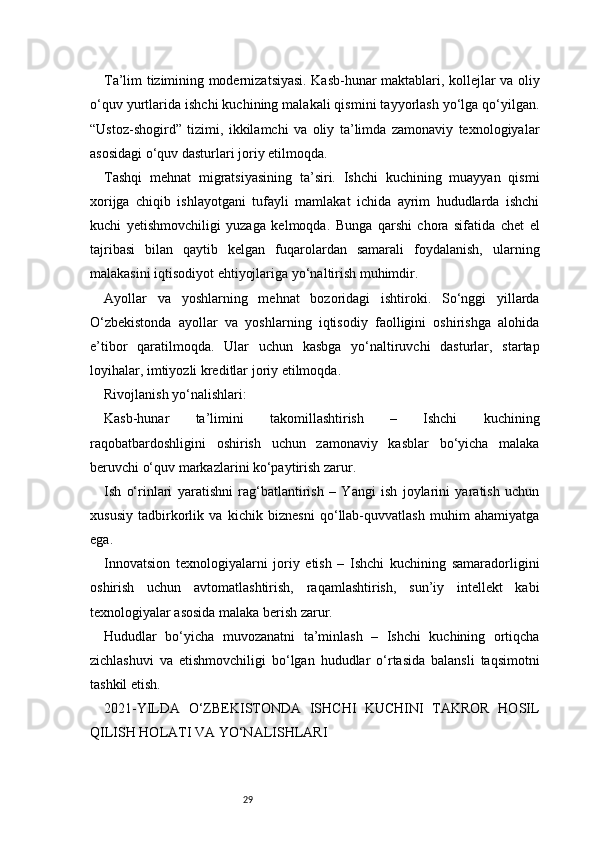 29Ta’lim tizimining modernizatsiyasi. Kasb-hunar maktablari, kollejlar va oliy
o‘quv yurtlarida ishchi kuchining malakali qismini tayyorlash yo‘lga qo‘yilgan.
“Ustoz-shogird”   tizimi,   ikkilamchi   va   oliy   ta’limda   zamonaviy   texnologiyalar
asosidagi o‘quv dasturlari joriy etilmoqda.
Tashqi   mehnat   migratsiyasining   ta’siri.   Ishchi   kuchining   muayyan   qismi
xorijga   chiqib   ishlayotgani   tufayli   mamlakat   ichida   ayrim   hududlarda   ishchi
kuchi   yetishmovchiligi   yuzaga   kelmoqda.   Bunga   qarshi   chora   sifatida   chet   el
tajribasi   bilan   qaytib   kelgan   fuqarolardan   samarali   foydalanish,   ularning
malakasini iqtisodiyot ehtiyojlariga yo‘naltirish muhimdir.
Ayollar   va   yoshlarning   mehnat   bozoridagi   ishtiroki.   So‘nggi   yillarda
O‘zbekistonda   ayollar   va   yoshlarning   iqtisodiy   faolligini   oshirishga   alohida
e’tibor   qaratilmoqda.   Ular   uchun   kasbga   yo‘naltiruvchi   dasturlar,   startap
loyihalar, imtiyozli kreditlar joriy etilmoqda.
Rivojlanish yo‘nalishlari:
Kasb-hunar   ta’limini   takomillashtirish   –   Ishchi   kuchining
raqobatbardoshligini   oshirish   uchun   zamonaviy   kasblar   bo‘yicha   malaka
beruvchi o‘quv markazlarini ko‘paytirish zarur.
Ish   o‘rinlari   yaratishni   rag‘batlantirish   –   Yangi   ish   joylarini   yaratish   uchun
xususiy   tadbirkorlik   va   kichik   biznesni   qo‘llab-quvvatlash   muhim   ahamiyatga
ega.
Innovatsion   texnologiyalarni   joriy   etish   –   Ishchi   kuchining   samaradorligini
oshirish   uchun   avtomatlashtirish,   raqamlashtirish,   sun’iy   intellekt   kabi
texnologiyalar asosida malaka berish zarur.
Hududlar   bo‘yicha   muvozanatni   ta’minlash   –   Ishchi   kuchining   ortiqcha
zichlashuvi   va   etishmovchiligi   bo‘lgan   hududlar   o‘rtasida   balansli   taqsimotni
tashkil etish.
2021-YILDA   O‘ZBEKISTONDA   ISHCHI   KUCHINI   TAKROR   HOSIL
QILISH HOLATI VA YO‘NALISHLARI 