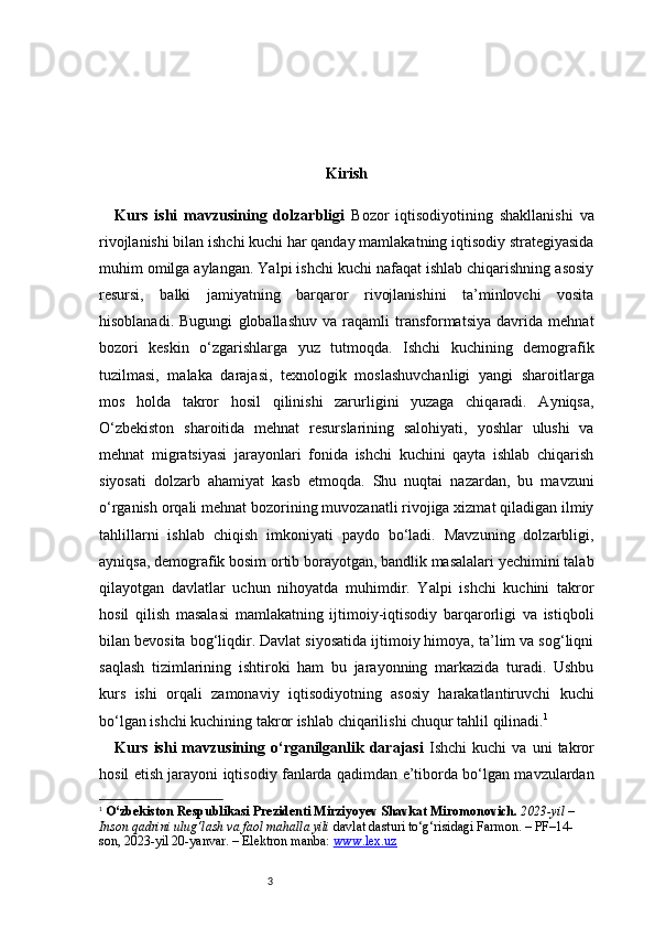 3 Kirish
Kurs   ishi   mavzusining   dolzarbligi   Bozor   iqtisodiyotining   shakllanishi   va
rivojlanishi bilan ishchi kuchi har qanday mamlakatning iqtisodiy strategiyasida
muhim omilga aylangan. Yalpi ishchi kuchi nafaqat ishlab chiqarishning asosiy
resursi,   balki   jamiyatning   barqaror   rivojlanishini   ta’minlovchi   vosita
hisoblanadi.   Bugungi   globallashuv   va   raqamli   transformatsiya   davrida   mehnat
bozori   keskin   o‘zgarishlarga   yuz   tutmoqda.   Ishchi   kuchining   demografik
tuzilmasi,   malaka   darajasi,   texnologik   moslashuvchanligi   yangi   sharoitlarga
mos   holda   takror   hosil   qilinishi   zarurligini   yuzaga   chiqaradi.   Ayniqsa,
O‘zbekiston   sharoitida   mehnat   resurslarining   salohiyati,   yoshlar   ulushi   va
mehnat   migratsiyasi   jarayonlari   fonida   ishchi   kuchini   qayta   ishlab   chiqarish
siyosati   dolzarb   ahamiyat   kasb   etmoqda.   Shu   nuqtai   nazardan,   bu   mavzuni
o‘rganish orqali mehnat bozorining muvozanatli rivojiga xizmat qiladigan ilmiy
tahlillarni   ishlab   chiqish   imkoniyati   paydo   bo‘ladi.   Mavzuning   dolzarbligi,
ayniqsa, demografik bosim ortib borayotgan, bandlik masalalari yechimini talab
qilayotgan   davlatlar   uchun   nihoyatda   muhimdir.   Yalpi   ishchi   kuchini   takror
hosil   qilish   masalasi   mamlakatning   ijtimoiy-iqtisodiy   barqarorligi   va   istiqboli
bilan bevosita bog‘liqdir. Davlat siyosatida ijtimoiy himoya, ta’lim va sog‘liqni
saqlash   tizimlarining   ishtiroki   ham   bu   jarayonning   markazida   turadi.   Ushbu
kurs   ishi   orqali   zamonaviy   iqtisodiyotning   asosiy   harakatlantiruvchi   kuchi
bo‘lgan ishchi kuchining takror ishlab chiqarilishi chuqur tahlil qilinadi. 1
Kurs   ishi   mavzusining  o‘rganilganlik   darajasi   Ishchi   kuchi   va   uni   takror
hosil etish jarayoni iqtisodiy fanlarda qadimdan e’tiborda bo‘lgan mavzulardan
1
  O‘zbekiston Respublikasi Prezidenti Mirziyoyev Shavkat Miromonovich.   2023-yil – 
Inson qadrini ulug‘lash va faol mahalla yili  davlat dasturi to‘g‘risidagi Farmon. – PF–14-
son, 2023-yil 20-yanvar. – Elektron manba:  www.lex.uz 