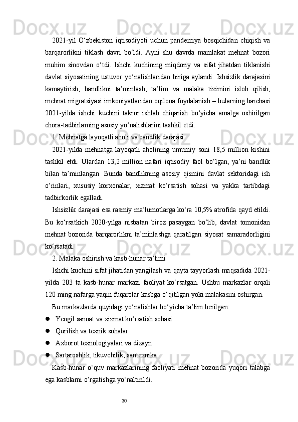 302021-yil   O‘zbekiston   iqtisodiyoti   uchun   pandemiya   bosqichidan   chiqish   va
barqarorlikni   tiklash   davri   bo‘ldi.   Ayni   shu   davrda   mamlakat   mehnat   bozori
muhim   sinovdan   o‘tdi.   Ishchi   kuchining   miqdoriy   va   sifat   jihatdan   tiklanishi
davlat   siyosatining   ustuvor   yo‘nalishlaridan   biriga   aylandi.   Ishsizlik   darajasini
kamaytirish,   bandlikni   ta’minlash,   ta’lim   va   malaka   tizimini   isloh   qilish,
mehnat migratsiyasi imkoniyatlaridan oqilona foydalanish – bularning barchasi
2021-yilda   ishchi   kuchini   takror   ishlab   chiqarish   bo‘yicha   amalga   oshirilgan
chora-tadbirlarning asosiy yo‘nalishlarini tashkil etdi.
1. Mehnatga layoqatli aholi va bandlik darajasi
2021-yilda   mehnatga   layoqatli   aholining   umumiy   soni   18,5   million   kishini
tashkil   etdi.   Ulardan   13,2   million   nafari   iqtisodiy   faol   bo‘lgan,   ya’ni   bandlik
bilan   ta’minlangan.   Bunda   bandlikning   asosiy   qismini   davlat   sektoridagi   ish
o‘rinlari,   xususiy   korxonalar,   xizmat   ko‘rsatish   sohasi   va   yakka   tartibdagi
tadbirkorlik egalladi.
Ishsizlik darajasi esa rasmiy ma’lumotlarga ko‘ra 10,5% atrofida qayd etildi.
Bu   ko‘rsatkich   2020-yilga   nisbatan   biroz   pasaygan   bo‘lib,   davlat   tomonidan
mehnat   bozorida   barqarorlikni   ta’minlashga   qaratilgan   siyosat   samaradorligini
ko‘rsatadi.
2. Malaka oshirish va kasb-hunar ta’limi
Ishchi kuchini sifat jihatidan yangilash va qayta tayyorlash maqsadida 2021-
yilda   203   ta   kasb-hunar   markazi   faoliyat   ko‘rsatgan.   Ushbu   markazlar   orqali
120 ming nafarga yaqin fuqarolar kasbga o‘qitilgan yoki malakasini oshirgan.
Bu markazlarda quyidagi yo‘nalishlar bo‘yicha ta’lim berilgan:
 Yengil sanoat va xizmat ko‘rsatish sohasi
 Qurilish va texnik sohalar
 Axborot texnologiyalari va dizayn
 Sartaroshlik, tikuvchilik, santexnika
Kasb-hunar   o‘quv   markazlarining   faoliyati   mehnat   bozorida   yuqori   talabga
ega kasblarni o‘rgatishga yo‘naltirildi. 