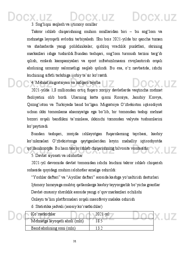 313. Sog‘liqni saqlash va ijtimoiy omillar
Takror   ishlab   chiqarishning   muhim   omillaridan   biri   –   bu   sog‘lom   va
mehnatga layoqatli avlodni  tarbiyalash. Shu bois 2021-yilda bir  qancha tuman
va   shaharlarda   yangi   poliklinikalar,   qishloq   vrachlik   punktlari,   skrining
markazlari   ishga   tushirildi.Bundan   tashqari,   sog‘lom   turmush   tarzini   targ‘ib
qilish,   emlash   kampaniyalari   va   sport   infratuzilmasini   rivojlantirish   orqali
aholining   umumiy   salomatligi   saqlab   qolindi.   Bu   esa,   o‘z   navbatida,   ishchi
kuchining sifatli tarkibiga ijobiy ta’sir ko‘rsatdi.
4. Mehnat migratsiyasi va xalqaro tajriba
2021-yilda 1,8 milliondan ortiq fuqaro xorijiy davlatlarda vaqtincha mehnat
faoliyatini   olib   bordi.   Ularning   katta   qismi   Rossiya,   Janubiy   Koreya,
Qozog‘iston   va   Turkiyada   band   bo‘lgan.   Migratsiya   O‘zbekiston   iqtisodiyoti
uchun   ikki   tomonlama   ahamiyatga   ega   bo‘lib,   bir   tomondan   tashqi   mehnat
bozori   orqali   bandlikni   ta’minlasa,   ikkinchi   tomondan   valyuta   tushumlarini
ko‘paytiradi.
Bundan   tashqari,   xorijda   ishlayotgan   fuqarolarning   tajribasi,   kasbiy
ko‘nikmalari   O‘zbekistonga   qaytganlaridan   keyin   mahalliy   iqtisodiyotda
qo‘llanilmoqda. Bu ham takror ishlab chiqarishning bilvosita vositasidir.
5. Davlat siyosati va islohotlar
2021-yil   davomida   davlat   tomonidan   ishchi   kuchini   takror   ishlab   chiqarish
sohasida quyidagi muhim islohotlar amalga oshirildi:
“Yoshlar daftari” va “Ayollar daftari” asosida kasbga yo‘naltirish dasturlari
Ijtimoiy himoyaga muhtoj qatlamlarga kasbiy tayyorgarlik bo‘yicha grantlar
Davlat-xususiy sheriklik asosida yangi o‘quv markazlari ochilishi
Onlayn ta’lim platformalari orqali masofaviy malaka oshirish
6. Statistika jadvali (asosiy ko‘rsatkichlar)
Ko‘rsatkichlar 2021-yil
Mehnatga layoqatli aholi (mln) 18.5
Band aholining soni (mln) 13.2 